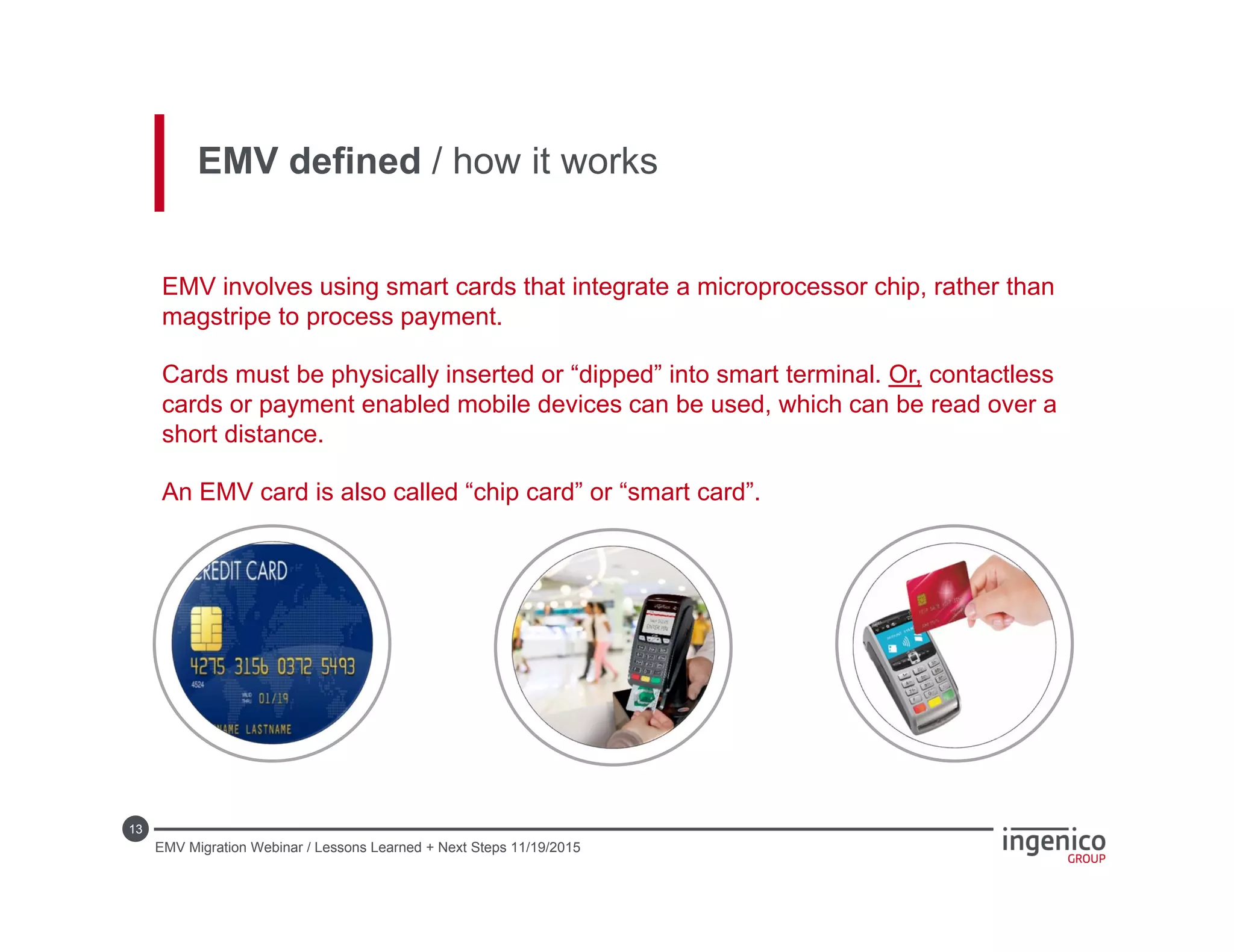 13
EMV defined / how it works
EMV involves using smart cards that integrate a microprocessor chip, rather than
magstripe to process payment.
Cards must be physically inserted or “dipped” into smart terminal. Or, contactless
cards or payment enabled mobile devices can be used, which can be read over a
short distance.
An EMV card is also called “chip card” or “smart card”.
EMV Migration Webinar / Lessons Learned + Next Steps 11/19/2015
 