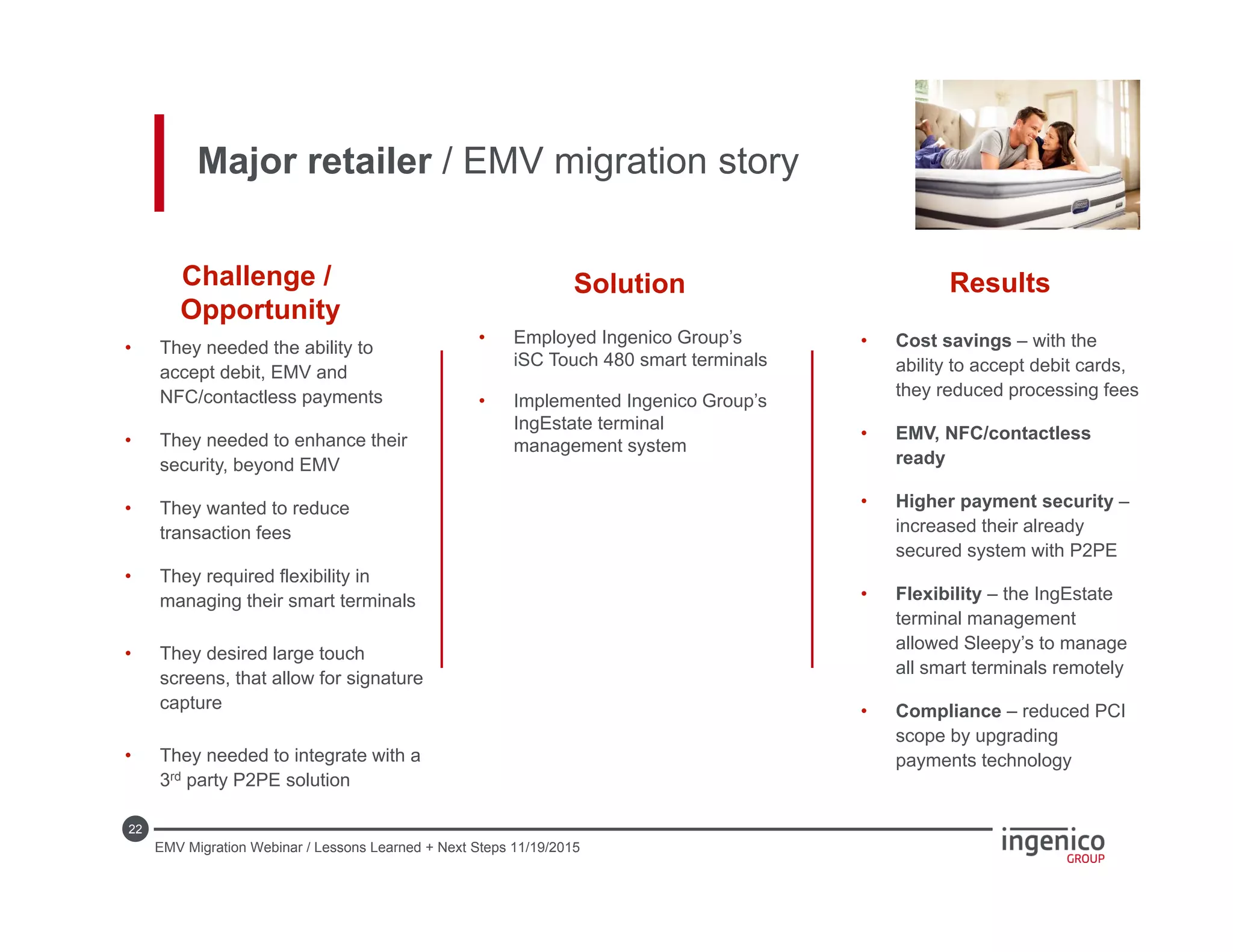 22
• Cost savings – with the
ability to accept debit cards,
they reduced processing fees
• EMV, NFC/contactless
ready
• Higher payment security –
increased their already
secured system with P2PE
• Flexibility – the IngEstate
terminal management
allowed Sleepy’s to manage
all smart terminals remotely
• Compliance – reduced PCI
scope by upgrading
payments technology
• Employed Ingenico Group’s
iSC Touch 480 smart terminals
• Implemented Ingenico Group’s
IngEstate terminal
management system
• They needed the ability to
accept debit, EMV and
NFC/contactless payments
• They needed to enhance their
security, beyond EMV
• They wanted to reduce
transaction fees
• They required flexibility in
managing their smart terminals
• They desired large touch
screens, that allow for signature
capture
• They needed to integrate with a
3rd party P2PE solution
Challenge /
Opportunity
Solution Results
Major retailer / EMV migration story
EMV Migration Webinar / Lessons Learned + Next Steps 11/19/2015
 