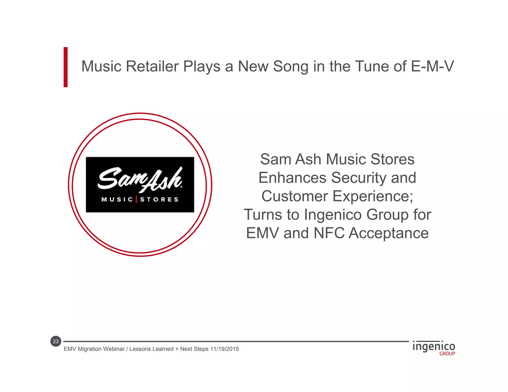 23
Music Retailer Plays a New Song in the Tune of E-M-V
Sam Ash Music Stores
Enhances Security and
Customer Experience;
Turns to Ingenico Group for
EMV and NFC Acceptance
EMV Migration Webinar / Lessons Learned + Next Steps 11/19/2015
 