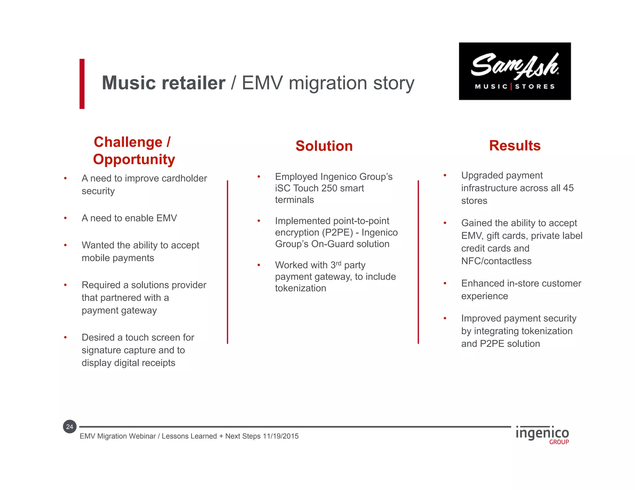 24
• Upgraded payment
infrastructure across all 45
stores
• Gained the ability to accept
EMV, gift cards, private label
credit cards and
NFC/contactless
• Enhanced in-store customer
experience
• Improved payment security
by integrating tokenization
and P2PE solution
• Employed Ingenico Group’s
iSC Touch 250 smart
terminals
• Implemented point-to-point
encryption (P2PE) - Ingenico
Group’s On-Guard solution
• Worked with 3rd party
payment gateway, to include
tokenization
• A need to improve cardholder
security
• A need to enable EMV
• Wanted the ability to accept
mobile payments
• Required a solutions provider
that partnered with a
payment gateway
• Desired a touch screen for
signature capture and to
display digital receipts
Challenge /
Opportunity
Solution Results
Music retailer / EMV migration story
EMV Migration Webinar / Lessons Learned + Next Steps 11/19/2015
 