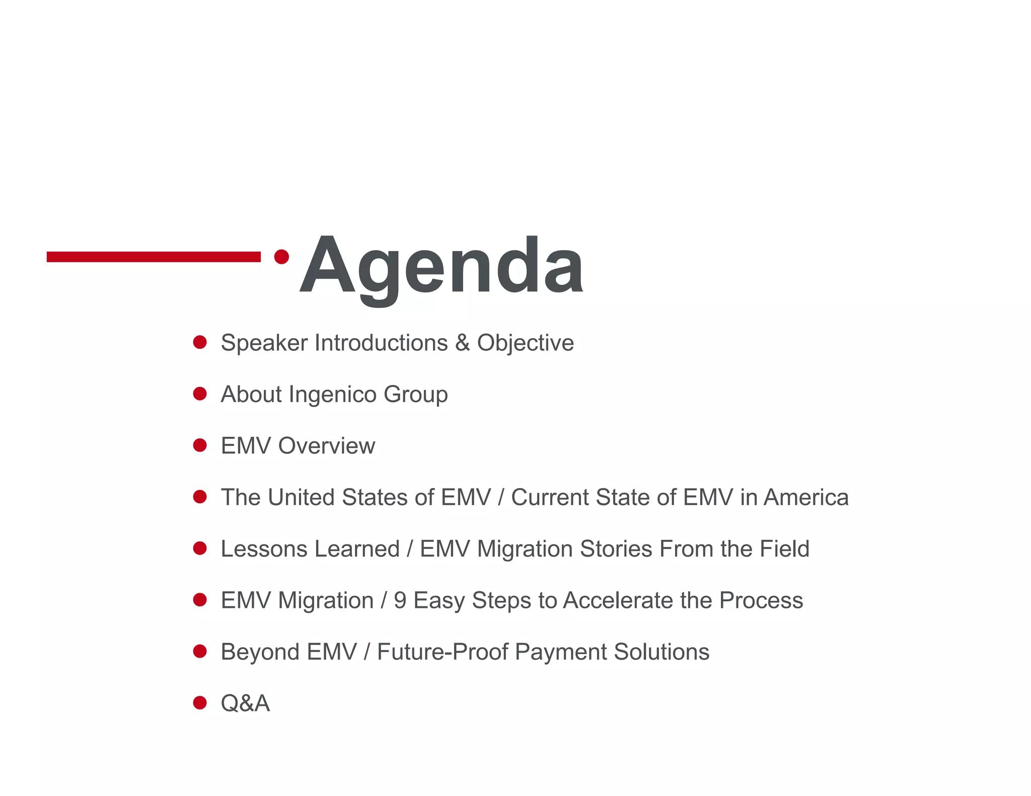 Agenda
 Speaker Introductions & Objective
 About Ingenico Group
 EMV Overview
 The United States of EMV / Current State of EMV in America
 Lessons Learned / EMV Migration Stories From the Field
 EMV Migration / 9 Easy Steps to Accelerate the Process
 Beyond EMV / Future-Proof Payment Solutions
 Q&A
 
