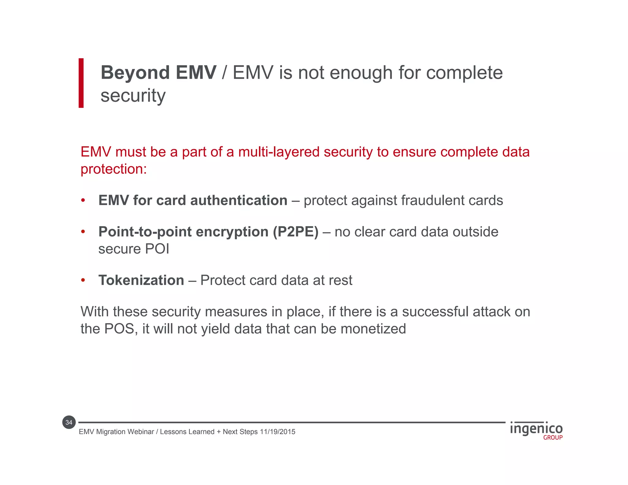 34
EMV must be a part of a multi-layered security to ensure complete data
protection:
• EMV for card authentication – protect against fraudulent cards
• Point-to-point encryption (P2PE) – no clear card data outside
secure POI
• Tokenization – Protect card data at rest
With these security measures in place, if there is a successful attack on
the POS, it will not yield data that can be monetized
Beyond EMV / EMV is not enough for complete
security
EMV Migration Webinar / Lessons Learned + Next Steps 11/19/2015
 