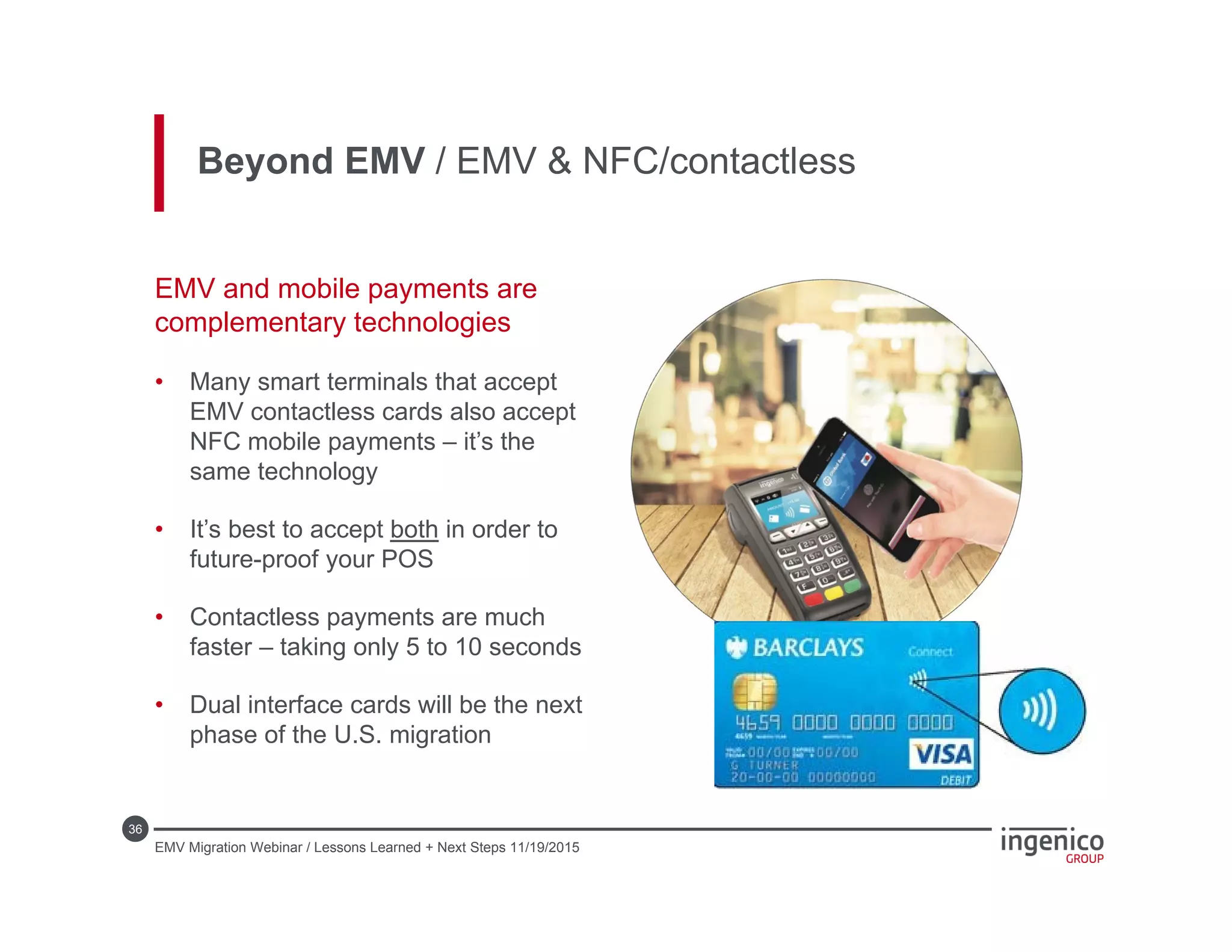 36
EMV and mobile payments are
complementary technologies
• Many smart terminals that accept
EMV contactless cards also accept
NFC mobile payments – it’s the
same technology
• It’s best to accept both in order to
future-proof your POS
• Contactless payments are much
faster – taking only 5 to 10 seconds
• Dual interface cards will be the next
phase of the U.S. migration
Beyond EMV / EMV & NFC/contactless
EMV Migration Webinar / Lessons Learned + Next Steps 11/19/2015
 