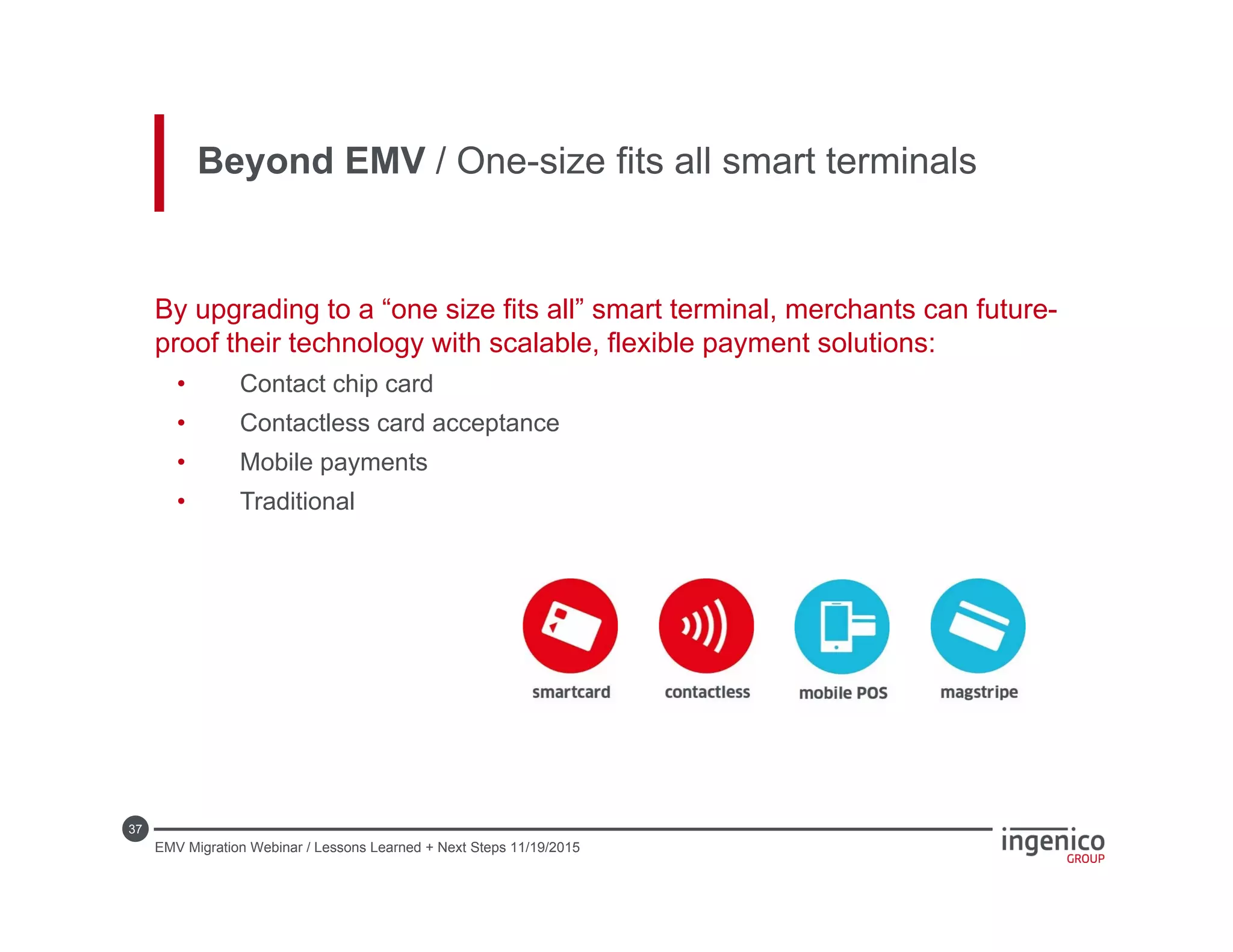 37
By upgrading to a “one size fits all” smart terminal, merchants can future-
proof their technology with scalable, flexible payment solutions:
• Contact chip card
• Contactless card acceptance
• Mobile payments
• Traditional
Beyond EMV / One-size fits all smart terminals
EMV Migration Webinar / Lessons Learned + Next Steps 11/19/2015
 