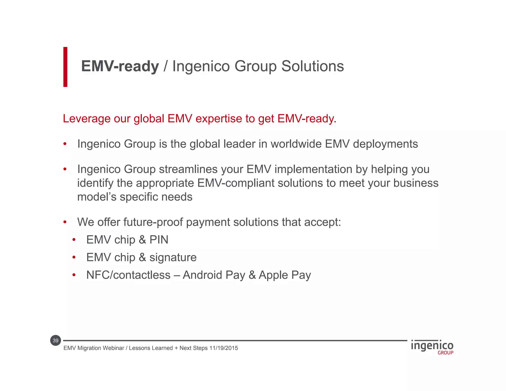 39
EMV-ready / Ingenico Group Solutions
Leverage our global EMV expertise to get EMV-ready.
• Ingenico Group is the global leader in worldwide EMV deployments
• Ingenico Group streamlines your EMV implementation by helping you
identify the appropriate EMV-compliant solutions to meet your business
model’s specific needs
• We offer future-proof payment solutions that accept:
• EMV chip & PIN
• EMV chip & signature
• NFC/contactless – Android Pay & Apple Pay
EMV Migration Webinar / Lessons Learned + Next Steps 11/19/2015
 