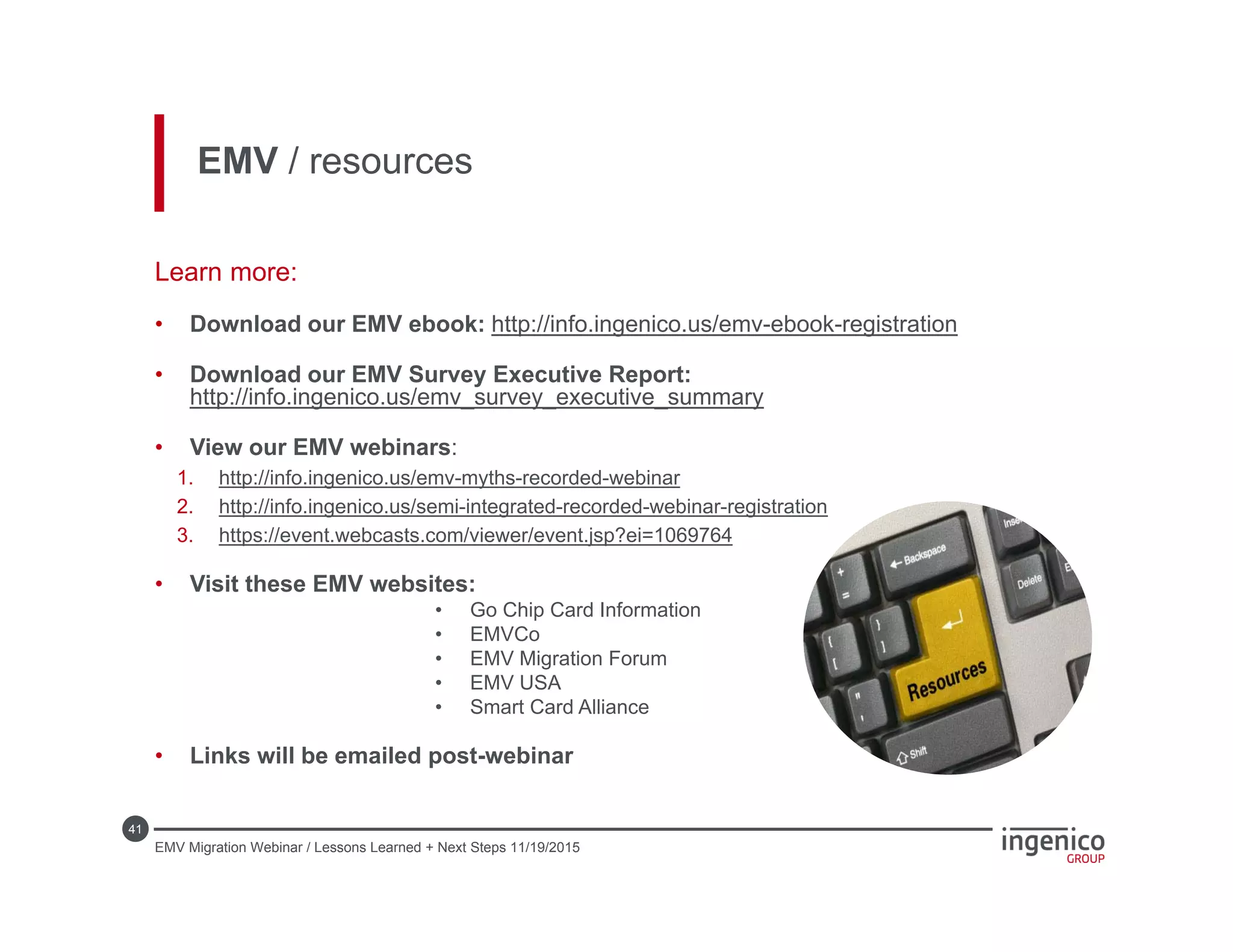 41
EMV / resources
Learn more:
• Download our EMV ebook: http://info.ingenico.us/emv-ebook-registration
• Download our EMV Survey Executive Report:
http://info.ingenico.us/emv_survey_executive_summary
• View our EMV webinars:
1. http://info.ingenico.us/emv-myths-recorded-webinar
2. http://info.ingenico.us/semi-integrated-recorded-webinar-registration
3. https://event.webcasts.com/viewer/event.jsp?ei=1069764
• Visit these EMV websites:
• Go Chip Card Information
• EMVCo
• EMV Migration Forum
• EMV USA
• Smart Card Alliance
• Links will be emailed post-webinar
EMV Migration Webinar / Lessons Learned + Next Steps 11/19/2015
 
