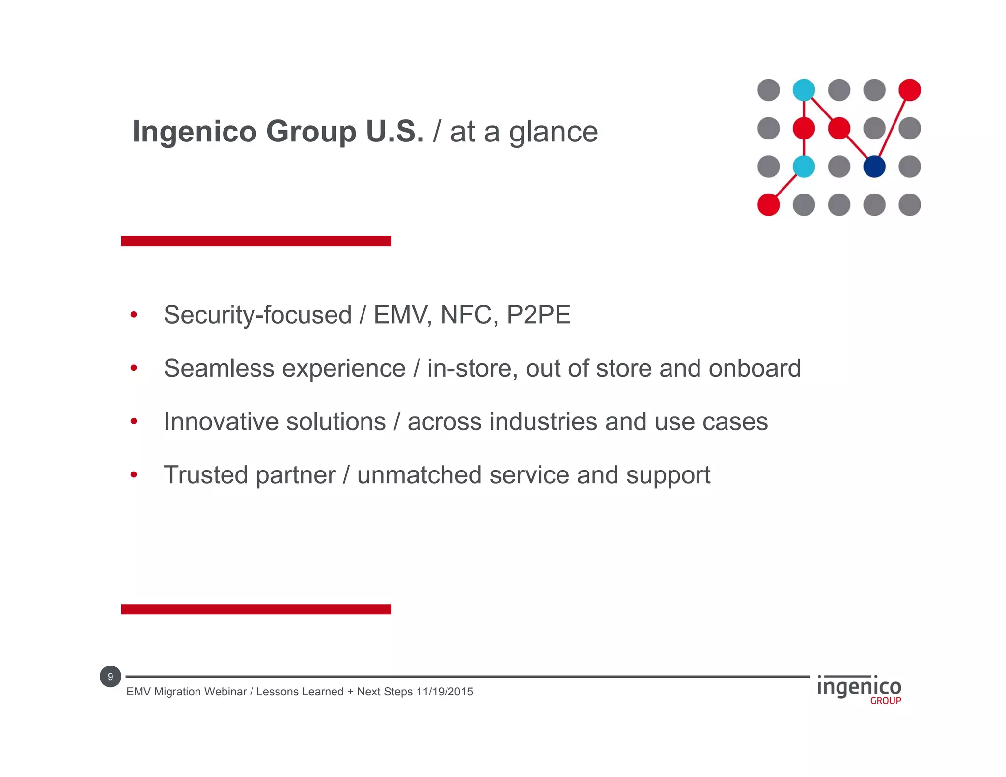9
• Security-focused / EMV, NFC, P2PE
• Seamless experience / in-store, out of store and onboard
• Innovative solutions / across industries and use cases
• Trusted partner / unmatched service and support
Ingenico Group U.S. / at a glance
EMV Migration Webinar / Lessons Learned + Next Steps 11/19/2015
 