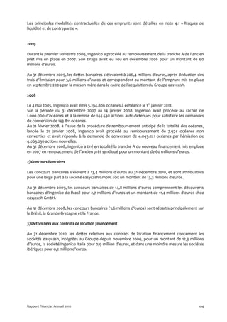 Les principales modalités contractuelles de ces emprunts sont détaillés en note 4.1 « Risques de
liquidité et de contrepartie ».


2009

Durant le premier semestre 2009, Ingenico a procédé au remboursement de la tranche A de l’ancien
prêt mis en place en 2007. Son tirage avait eu lieu en décembre 2008 pour un montant de 60
millions d’euros.

Au 31 décembre 2009, les dettes bancaires s’élevaient à 206,4 millions d’euros, après déduction des
frais d’émission pour 3,6 millions d’euros et correspondent au montant de l’emprunt mis en place
en septembre 2009 par la maison mère dans le cadre de l’acquisition du Groupe easycash.

2008

Le 4 mai 2005, Ingenico avait émis 5.194.806 océanes à échéance le 1er janvier 2012.
Sur la période du 31 décembre 2007 au 14 janvier 2008, Ingenico avait procédé au rachat de
1.000.000 d’océanes et à la remise de 144.530 actions auto-détenues pour satisfaire les demandes
de conversion de 143.811 océanes.
Au 21 février 2008, à l’issue de la procédure de remboursement anticipé de la totalité des océanes,
lancée le 21 janvier 2008, Ingenico avait procédé au remboursement de 7.974 océanes non
converties et avait répondu à la demande de conversion de 4.043.021 océanes par l’émission de
4.063.236 actions nouvelles.
Au 31 décembre 2008, Ingenico a tiré en totalité la tranche A du nouveau financement mis en place
en 2007 en remplacement de l’ancien prêt syndiqué pour un montant de 60 millions d’euros.

2) Concours bancaires

Les concours bancaires s’élèvent à 13,4 millions d’euros au 31 décembre 2010, et sont attribuables
pour une large part à la société easycash GmbH, soit un montant de 13,3 millions d’euros.

Au 31 décembre 2009, les concours bancaires de 14,8 millions d’euros comprennent les découverts
bancaires d’Ingenico do Brasil pour 2,7 millions d’euros et un montant de 11,4 millions d’euros chez
easycash GmbH.

Au 31 décembre 2008, les concours bancaires (3,6 millions d’euros) sont répartis principalement sur
le Brésil, la Grande-Bretagne et la France.

3) Dettes liées aux contrats de location financement

Au 31 décembre 2010, les dettes relatives aux contrats de location financement concernent les
sociétés easycash, intégrées au Groupe depuis novembre 2009, pour un montant de 12,3 millions
d’euros, la société Ingenico Italia pour 0,9 million d’euros, et dans une moindre mesure les sociétés
ibériques pour 0,2 million d’euros.




Rapport Financier Annuel 2010                                                                     104
 