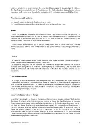 créances rattachées en tenant compte des synergies dégagées pour le groupe et par la méthode
des flux financiers actualisés nets de l’endettement des filiales. Les taux d’actualisation retenus
s’appuient sur le coût moyen du capital et sont déterminés en fonction du risque lié à l’activité.


Amortissements dérogatoires

Les logiciels acquis sont amortis fiscalement sur 12 mois.
Les frais d’acquisitions de sociétés, antérieures à 2010, sont amortis sur 5 ans.


Stocks

Le coût des stocks est déterminé selon la méthode du coût moyen pondéré d’acquisition. Les
produits fabriqués sont valorisés au coût de production correspondant au coût de fabrication du
sous-traitant. Si la valeur de réalisation des stocks à la date du bilan est inférieure au coût, une
dépréciation est constituée du montant de la différence.

La valeur nette de réalisation est le prix de vente estimé dans le cours normal de l’activité,
diminué des coûts estimés pour l’achèvement et des coûts estimés nécessaires pour réaliser la
vente.



Créances

Les créances sont valorisées à leur valeur nominale. Une dépréciation est constituée lorsque la
valeur d’inventaire est inférieure à la valeur comptable.
Les dépenses engagées sur des contrats de fournitures d’applicatifs réalisés sur plusieurs
exercices sont enregistrées en factures à établir (marge à l’avancement). Une provision pour
pertes à terminaison est éventuellement constituée en fonction des résultats estimés sur ces
opérations.


Opérations en devises

Les charges et produits en devises sont enregistrés pour leur contre-valeur à la date d’opération.
La différence résultant de l’actualisation des dettes et créances au cours de clôture est portée au
bilan en « écarts de conversion ». Les créances et dettes en devises faisant l’objet de couvertures
sont inscrites à la valeur de leur instrument de couverture. Les pertes de change latentes font
l’objet d’une provision pour risques.


Instruments de couverture de change

La société Ingenico gère le risque de change pour l’ensemble du groupe. L’objectif de la gestion
du risque de change chez Ingenico est de couvrir le risque de dépréciation de la monnaie
étrangère contre euro pour toutes les facturations émises en devise. Le risque de change couvert
est donc un risque de change transactionnel pour couvrir les postes clients, fournisseurs et
comptes courants, ainsi que les flux futurs provenant des budgets. Afin de se couvrir contre le
risque de change associé à son activité à l’étranger, la société Ingenico met en place
principalement des changes comptant, changes à terme, des options et des instruments de
couverture de change. Les instruments souscrits répondant à la qualification de couverture sont
présentés en engagements hors bilan.



Rapport Financier Annuel 2010                                                                     11
 
