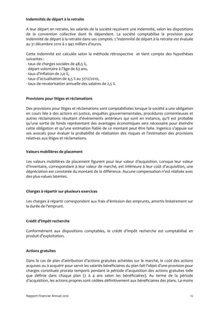 Indemnités de départ à la retraite

A leur départ en retraite, les salariés de la société reçoivent une indemnité, selon les dispositions
de la convention collective dont ils dépendent. La société comptabilise la provision pour
indemnité de départ à la retraite dans ses comptes. L’indemnité de départ à la retraite est évaluée
au 31 décembre 2010 à 2 942 milliers d’euros.

Cette indemnité est calculée selon la méthode rétrospective et tient compte des hypothèses
suivantes :
- taux de charges sociales de 48,5 %,
- départ volontaire à l’âge de 63 ans,
- taux d’inflation de 2,0 %,
- taux d’actualisation de 4,5 % au 31/12/2010,
- taux de revalorisation annuelle des salaires de 2,5 %.


Provisions pour litiges et réclamations

Des provisions pour litiges et réclamations sont comptabilisées lorsque la société a une obligation
en cours liée à des actions en justice, enquêtes gouvernementales, procédures contentieuses et
autres réclamations résultant d’événements antérieurs qui sont en instance, qu’il est probable
qu’une sortie de fonds représentant des avantages économiques sera nécessaire pour éteindre
cette obligation et qu’une estimation fiable de ce montant peut être faite. Ingenico s’appuie sur
ses avocats pour évaluer la probabilité de réalisation des risques et l’estimation des provisions
relatives aux litiges et réclamations.


Valeurs mobilières de placement

Les valeurs mobilières de placement figurent pour leur valeur d’acquisition. Lorsque leur valeur
d’inventaire, correspondant à leur valeur de marché, est inférieure à leur coût d’acquisition, une
dépréciation est constatée du montant de la différence. Aucune compensation n’est réalisée avec
des plus-values latentes.


Charges à répartir sur plusieurs exercices

Les charges à répartir correspondent aux frais d’émission des emprunts, amortis linéairement sur
la durée de l’emprunt.


Crédit d’impôt recherche

Conformément aux dispositions comptables, le crédit d’impôt recherche est comptabilisé en
produit d’exploitation.


Actions gratuites

Dans le cas de plan d’attribution d’actions gratuites achetées sur le marché, le coût des actions
acquises ou à acquérir pour servir les salariés bénéficiaires du plan fait l’objet d’une provision pour
charges constituée prorata temporis pendant la période d’acquisition des actions gratuites telle
que définie dans chaque plan (2 à 4 ans selon les bénéficiaires). Au terme de la période
d’acquisition, les actions propres sont cédées définitivement aux bénéficiaires des plans. La moins


Rapport Financier Annuel 2010                                                                        12
 