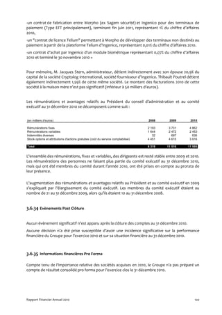 -un contrat de fabrication entre Morpho (ex Sagem sécurité) et Ingenico pour des terminaux de
paiement (Type EFT principalement), terminant fin juin 2011, représentant 1% du chiffre d’affaires
2010,
-un "contrat de licence Telium" permettant à Morpho de développer des terminaux non destinés au
paiement à partir de la plateforme Telium d’Ingenico, représentant 0,01% du chiffre d’affaires 2010.
-un contrat d'achat par Ingenico d'un module biométrique représentant 0,07% du chiffre d’affaires
2010 et terminé le 30 novembre 2010 »


Pour mémoire, M. Jacques Stern, administrateur, détient indirectement avec son épouse 20,9% du
capital de la société Cryptolog International, société fournisseur d’Ingenico. Thibault Poutrel détient
également indirectement 1,59% de cette même société. Le montant des facturations 2010 de cette
société à la maison mère n’est pas significatif (inférieur à 50 milliers d’euros).


Les rémunérations et avantages relatifs au Président du conseil d’administration et au comité
exécutif au 31 décembre 2010 se décomposent comme suit :


(en milliers d'euros)                                                              2008     2009     2010

Rémunérations fixes                                                                2 193    3 731    4 862
Rémunérations variables                                                            1 644    2 472    2 453
Indemnités diverses                                                                   32      697      636
Stock options et attributions d'actions gratuites (coût du service comptabilisé)   4 451    4 615    3 616

Total                                                                              8 319   11 516   11 566


L’ensemble des rémunérations, fixes et variables, des dirigeants est resté stable entre 2009 et 2010.
Les rémunérations des personnes ne faisant plus partie du comité exécutif au 31 décembre 2010,
mais qui ont été membres du comité durant l’année 2010, ont été prises en compte au prorata de
leur présence.

L’augmentation des rémunérations et avantages relatifs au Président et au comité exécutif en 2009
s’expliquait par l’élargissement du comité exécutif. Les membres du comité exécutif étaient au
nombre de 21 au 31 décembre 2009, alors qu’ils étaient 10 au 31 décembre 2008.


3.6.34 Evènements Post Clôture


Aucun évènement significatif n’est apparu après la clôture des comptes au 31 décembre 2010.
Aucune décision n’a été prise susceptible d’avoir une incidence significative sur la performance
financière du Groupe pour l’exercice 2010 et sur sa situation financière au 31 décembre 2010.



3.6.35 Informations financières Pro Forma

Compte tenu de l’importance relative des sociétés acquises en 2010, le Groupe n’a pas préparé un
compte de résultat consolidé pro forma pour l’exercice clos le 31 décembre 2010.




Rapport Financier Annuel 2010                                                                           120
 