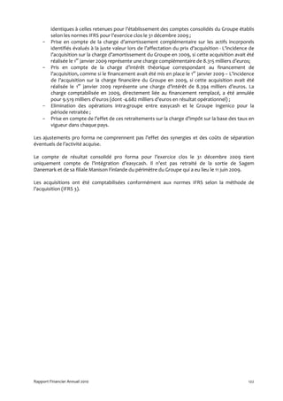 identiques à celles retenues pour l’établissement des comptes consolidés du Groupe établis
         selon les normes IFRS pour l’exercice clos le 31 décembre 2009 ;
    -    Prise en compte de la charge d’amortissement complémentaire sur les actifs incorporels
         identifiés évalués à la juste valeur lors de l’affectation du prix d’acquisition - L’incidence de
         l’acquisition sur la charge d’amortissement du Groupe en 2009, si cette acquisition avait été
         réalisée le 1er janvier 2009 représente une charge complémentaire de 8.315 milliers d’euros;
    -    Pris en compte de la charge d’intérêt théorique correspondant au financement de
         l’acquisition, comme si le financement avait été mis en place le 1er janvier 2009 – L’incidence
         de l’acquisition sur la charge financière du Groupe en 2009, si cette acquisition avait été
         réalisée le 1er janvier 2009 représente une charge d’intérêt de 8.394 milliers d’euros. La
         charge comptabilisée en 2009, directement liée au financement remplacé, a été annulée
         pour 9.519 milliers d’euros (dont -4.682 milliers d’euros en résultat opérationnel) ;
    -    Elimination des opérations intra-groupe entre easycash et le Groupe Ingenico pour la
         période retraitée ;
    -    Prise en compte de l’effet de ces retraitements sur la charge d’impôt sur la base des taux en
         vigueur dans chaque pays.

Les ajustements pro forma ne comprennent pas l’effet des synergies et des coûts de séparation
éventuels de l’activité acquise.

Le compte de résultat consolidé pro forma pour l’exercice clos le 31 décembre 2009 tient
uniquement compte de l’intégration d’easycash. Il n’est pas retraité de la sortie de Sagem
Danemark et de sa filiale Manison Finlande du périmètre du Groupe qui a eu lieu le 11 juin 2009.

Les acquisitions ont été comptabilisées conformément aux normes IFRS selon la méthode de
l’acquisition (IFRS 3).




Rapport Financier Annuel 2010                                                                          122
 