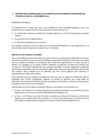 4    RAPPORT DES COMMISSAIRES AUX COMPTES SUR LES COMPTES CONSOLIDES DE
     L’EXERCICE CLOS LE 31 DECEMBRE 2010


Mesdames, Messieurs,

En exécution de la mission qui nous a été confiée par votre assemblée générale, nous vous
présentons notre rapport relatif à l’exercice clos le 31 décembre 2010 sur :
•   le contrôle des comptes consolidés de la société Ingenico S.A., tels qu’ils sont joints au présent
    rapport ;
•   la justification de nos appréciations ;
•   la vérification spécifique prévue par la loi.
Les comptes consolidés ont été arrêtés par le conseil d’administration. Il nous appartient, sur la
base de notre audit, d'exprimer une opinion sur ces comptes.


Opinion sur les comptes consolidés
Nous avons effectué notre audit selon les normes d’exercice professionnel applicables en France ;
ces normes requièrent la mise en œuvre de diligences permettant d'obtenir l'assurance raisonnable
que les comptes consolidés ne comportent pas d'anomalies significatives. Un audit consiste à
vérifier, par sondages ou au moyen d’autres méthodes de sélection, les éléments justifiant des
montants et informations figurant dans les comptes consolidés. Il consiste également à apprécier
les principes comptables suivis, les estimations significatives retenues et la présentation d'ensemble
des comptes. Nous estimons que les éléments que nous avons collectés sont suffisants et
appropriés pour fonder notre opinion.
Nous certifions que les comptes consolidés de l’exercice sont, au regard du référentiel IFRS tel
qu’adopté dans l’Union européenne, réguliers et sincères et donnent une image fidèle du
patrimoine, de la situation financière ainsi que du résultat de l'ensemble constitué par les personnes
et entités comprises dans la consolidation.
Sans remettre en cause l’opinion exprimée ci-dessus, nous attirons votre attention sur :
•   la note 27 de l’annexe aux comptes consolidés qui présente la situation au 31 décembre 2010 des
    litiges fiscaux en cours concernant la filiale brésilienne d’Ingenico S.A..
•   la note 12 de l’annexe aux états financiers consolidés qui présente l’incidence de l’entrée en
    vigueur de la nouvelle norme IFRS 3 révisée au 1er janvier 2010, notamment sur l’acquisition de la
    participation complémentaire d’Ingenico S.A. dans la société Fixed & Mobile Pte Ltd.




Rapport Financier Annuel 2010                                                                      123
 