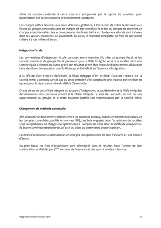 value de cession constatée à cette date est compensée par la reprise de provision pour
dépréciation des actions propres précédemment constatée.

Les charges nettes relatives aux plans d’actions gratuites, à l’exclusion de celles refacturées aux
filiales du groupe, sont reclassées en charges de personnel par le crédit du compte de transfert de
charges exceptionnelles. Les actions propres destinées à être attribuées aux salariés sont incluses
dans les valeurs mobilières de placement. En 2010, le montant enregistré en frais de personnel
s’élève à 6 441 milliers d’euros.


Intégration fiscale

Les conventions d’intégration fiscale conclues entre Ingenico SA, tête de groupe fiscal, et les
sociétés membres du groupe fiscal, prévoient que la filiale intégrée verse à la société mère une
somme égale à l’impôt qui aurait grevé son résultat si elle était imposée distinctement, déduction
faite des droits à imputation dont la filiale aurait bénéficié en l’absence d’intégration.

A la clôture d’un exercice déficitaire, la filiale intégrée n’est titulaire d’aucune créance sur la
société mère, y compris dans le cas ou cette dernière s’est constituée une créance sur le trésor en
optant pour le report en arrière du déficit d’ensemble.

En cas de sortie de la filiale intégrée du groupe d’intégration, la société mère et la filiale intégrées
détermineront d’un commun accord si la filiale intégrée a subi des surcoûts du fait de son
appartenance au groupe et si cette situation justifie son indemnisation par la société mère.


Changement de méthode comptable

Afin d’assurer un traitement cohérent entre les comptes sociaux, publiés en normes françaises, et
les comptes consolidés, publiés en normes IFRS, les frais engagés pour l’acquisition de sociétés
sont comptabilisés en charges exceptionnelles à compter de 2010 selon la méthode prospective.
Ils étaient antérieurement portés à l’actif du bilan au poste titres de participation.

Les frais d’acquisitions comptabilisés en charges exceptionnelles en 2010 s’élèvent à 1 222 milliers
d’euros.

Au plan fiscal, les frais d’acquisitions sont réintégrés dans le résultat fiscal l’année de leur
constatation et déduits par 5ième au cours de l’exercice et des quatre années suivantes.




Rapport Financier Annuel 2010                                                                         13
 