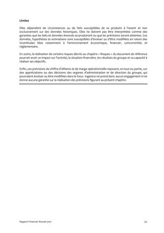 Limites

Elles dépendent de circonstances ou de faits susceptibles de se produire à l’avenir et non
exclusivement sur des données historiques. Elles ne doivent pas être interprétées comme des
garanties que les faits et données énoncés se produiront ou que les prévisions seront atteintes. Ces
données, hypothèses et estimations sont susceptibles d'évoluer ou d'être modifiées en raison des
incertitudes liées notamment à l'environnement économique, financier, concurrentiel, et
réglementaire.

En outre, la réalisation de certains risques décrits au chapitre « Risques » du document de référence
pourrait avoir un impact sur l'activité, la situation financière, les résultats du groupe et sa capacité à
réaliser ses objectifs.

Enfin, ces prévisions de chiffre d’affaires et de marge opérationnelle reposent, en tout ou partie, sur
des appréciations ou des décisions des organes d’administration et de direction du groupe, qui
pourraient évoluer ou être modifiées dans le futur. Ingenico ne prend donc aucun engagement ni ne
donne aucune garantie sur la réalisation des prévisions figurant au présent chapitre.




Rapport Financier Annuel 2010                                                                          132
 