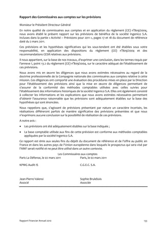Rapport des Commissaires aux comptes sur les prévisions

Monsieur le Président Directeur Général
En notre qualité de commissaires aux comptes et en application du règlement (CE) n°809/2004,
nous avons établi le présent rapport sur les prévisions de bénéfice de la société Ingenico S.A.
incluses dans la partie « Activité – Prévisions pour 2011 », pages 17 et 18 du document de référence
daté du 2 mars 2011.
Ces prévisions et les hypothèses significatives qui les sous-tendent ont été établies sous votre
responsabilité, en application des dispositions du règlement (CE) n°809/2004 et des
recommandations CESR relatives aux prévisions.
Il nous appartient, sur la base de nos travaux, d'exprimer une conclusion, dans les termes requis par
l'annexe I, point 13.2 du règlement (CE) n°809/2004, sur le caractère adéquat de l'établissement de
ces prévisions.
Nous avons mis en œuvre les diligences que nous avons estimées nécessaires au regard de la
doctrine professionnelle de la Compagnie nationale des commissaires aux comptes relative à cette
mission. Ces diligences ont comporté une évaluation des procédures mises en place par la Direction
pour l'établissement des prévisions ainsi que la mise en œuvre de diligences permettant de
s'assurer de la conformité des méthodes comptables utilisées avec celles suivies pour
l'établissement des informations historiques de la société Ingenico S.A. Elles ont également consisté
à collecter les informations et les explications que nous avons estimées nécessaires permettant
d'obtenir l'assurance raisonnable que les prévisions sont adéquatement établies sur la base des
hypothèses qui sont énoncées.
Nous rappelons que, s'agissant de prévisions présentant par nature un caractère incertain, les
réalisations différeront parfois de manière significative des prévisions présentées et que nous
n'exprimons aucune conclusion sur la possibilité de réalisation de ces prévisions.
A notre avis :
•   Les prévisions ont été adéquatement établies sur la base indiquée ;
•   La base comptable utilisée aux fins de cette prévision est conforme aux méthodes comptables
    appliquées par la société Ingenico S.A.
Ce rapport est émis aux seules fins du dépôt du document de référence et de l'offre au public en
France et dans les autres pays de l'Union européenne dans lesquels le prospectus qui sera visé par
l'AMF serait notifié et ne peut être utilisé dans un autre contexte.
                              Les Commissaires aux comptes
Paris La Défense, le 02 mars 2011             Paris, le 02 mars 2011

KPMG Audit IS                                  C.G.E.C. S.A.



Jean-Pierre Valensi                            Sophie Brulebois
Associé                                        Associée




Rapport Financier Annuel 2010                                                                     133
 