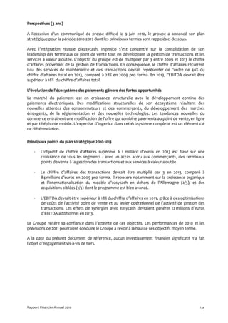 Perspectives (3 ans)

A l’occasion d’un communiqué de presse diffusé le 9 juin 2010, le groupe a annoncé son plan
stratégique pour la période 2010-2013 dont les principaux termes sont rappelés ci-dessous.

Avec l’intégration réussie d’easycash, Ingenico s’est concentré sur la consolidation de son
leadership des terminaux de point de vente tout en développant la gestion de transactions et les
services à valeur ajoutée. L’objectif du groupe est de multiplier par 3 entre 2009 et 2013 le chiffre
d’affaires provenant de la gestion de transactions. En conséquence, le chiffre d’affaires récurrent
issu des services de maintenance et des transactions devrait représenter de l’ordre de 40% du
chiffre d’affaires total en 2013, comparé à 28% en 2009 pro forma. En 2013, l’EBITDA devrait être
supérieur à 18% du chiffre d’affaires total.

L’évolution de l’écosystème des paiements génère des fortes opportunités
Le marché du paiement est en croissance structurelle avec le développement continu des
paiements électroniques. Des modifications structurelles de son écosystème résultent des
nouvelles attentes des consommateurs et des commerçants, du développement des marchés
émergents, de la réglementation et des nouvelles technologies. Les tendances nouvelles du
commerce entrainent une modification de l’offre qui combine paiements au point de vente, en ligne
et par téléphonie mobile. L’expertise d’Ingenico dans cet écosystème complexe est un élément clé
de différenciation.


Principaux points du plan stratégique 2010-1013

    -   L’objectif de chiffre d’affaires supérieur à 1 milliard d’euros en 2013 est basé sur une
        croissance de tous les segments - avec un accès accru aux commerçants, des terminaux
        points de vente à la gestion des transactions et aux services à valeur ajoutée.

    -   Le chiffre d’affaires des transactions devrait être multiplié par 3 en 2013, comparé à
        84 millions d’euros en 2009 pro forma. Il reposera notamment sur la croissance organique
        et l’internationalisation du modèle d’easycash en dehors de l’Allemagne (2/3), et des
        acquisitions ciblées (1/3) dont le programme est bien avancé.

    -   L’EBITDA devrait être supérieur à 18% du chiffre d’affaires en 2013, grâce à des optimisations
        de coûts de l’activité point de vente et au levier opérationnel de l’activité de gestion des
        transactions. Les effets de synergies avec easycash devraient générer 12 millions d’euros
        d’EBITDA additionnel en 2013.

Le Groupe réitère sa confiance dans l’atteinte de ces objectifs. Les performances de 2010 et les
prévisions de 2011 pourraient conduire le Groupe à revoir à la hausse ses objectifs moyen terme.

A la date du présent document de référence, aucun investissement financier significatif n’a fait
l’objet d’engagement vis-à-vis de tiers.




Rapport Financier Annuel 2010                                                                      134
 