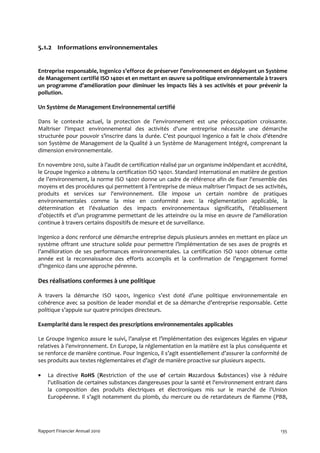 5.1.2 Informations environnementales


Entreprise responsable, Ingenico s’efforce de préserver l’environnement en déployant un Système
de Management certifié ISO 14001 et en mettant en œuvre sa politique environnementale à travers
un programme d’amélioration pour diminuer les impacts liés à ses activités et pour prévenir la
pollution.

Un Système de Management Environnemental certifié

Dans le contexte actuel, la protection de l’environnement est une préoccupation croissante.
Maîtriser l'impact environnemental des activités d'une entreprise nécessite une démarche
structurée pour pouvoir s’inscrire dans la durée. C’est pourquoi Ingenico a fait le choix d’étendre
son Système de Management de la Qualité à un Système de Management Intégré, comprenant la
dimension environnementale.

En novembre 2010, suite à l’audit de certification réalisé par un organisme indépendant et accrédité,
le Groupe Ingenico a obtenu la certification ISO 14001. Standard international en matière de gestion
de l’environnement, la norme ISO 14001 donne un cadre de référence afin de fixer l'ensemble des
moyens et des procédures qui permettent à l'entreprise de mieux maîtriser l’impact de ses activités,
produits et services sur l'environnement. Elle impose un certain nombre de pratiques
environnementales comme la mise en conformité avec la règlementation applicable, la
détermination et l’évaluation des impacts environnementaux significatifs, l’établissement
d’objectifs et d’un programme permettant de les atteindre ou la mise en œuvre de l’amélioration
continue à travers certains dispositifs de mesure et de surveillance.

Ingenico a donc renforcé une démarche entreprise depuis plusieurs années en mettant en place un
système offrant une structure solide pour permettre l’implémentation de ses axes de progrès et
l’amélioration de ses performances environnementales. La certification ISO 14001 obtenue cette
année est la reconnaissance des efforts accomplis et la confirmation de l’engagement formel
d’Ingenico dans une approche pérenne.

Des réalisations conformes à une politique

A travers la démarche ISO 14001, Ingenico s’est doté d’une politique environnementale en
cohérence avec sa position de leader mondial et de sa démarche d’entreprise responsable. Cette
politique s’appuie sur quatre principes directeurs.

Exemplarité dans le respect des prescriptions environnementales applicables

Le Groupe Ingenico assure le suivi, l’analyse et l’implémentation des exigences légales en vigueur
relatives à l’environnement. En Europe, la réglementation en la matière est la plus conséquente et
se renforce de manière continue. Pour Ingenico, il s’agit essentiellement d’assurer la conformité de
ses produits aux textes règlementaires et d’agir de manière proactive sur plusieurs aspects.

•   La directive RoHS (Restriction of the use of certain Hazardous Substances) vise à réduire
    l'utilisation de certaines substances dangereuses pour la santé et l'environnement entrant dans
    la composition des produits électriques et électroniques mis sur le marché de l’Union
    Européenne. Il s’agit notamment du plomb, du mercure ou de retardateurs de flamme (PBB,




Rapport Financier Annuel 2010                                                                     135
 