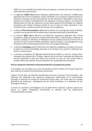 PBDE). En 2010, la totalité des produits livrés par Ingenico, y compris hors Union Européenne,
    était conforme à cette directive.
•   Le règlement REACH (Registration, Evaluation, Authorisation and restriction of CHemicals),
    applicable dans l’Union Européenne, impose d’identifier et de remplacer progressivement les
    substances chimiques les plus préoccupantes par des alternatives appropriées et plus sûres.
    Exempté de procédure d’enregistrement des substances chimiques, Ingenico suit néanmoins
    attentivement les listes des substances les plus préoccupantes (SVHC) publiées par l’Agence
    Européenne des Produits Chimiques (ECHA) et met en place les outils nécessaires à leur
    inventaire et leur surveillance auprès des fournisseurs de composants.
•   La directive Piles et Accumulateurs réglemente la collecte et le recyclage de ce type de déchets,
    y compris ceux qui peuvent être incorporés dans les produits électriques et électroniques.
•   La directive WEEE (Waste Electrical and Electronic Equipment), applicable dans l’Union
    Européenne, oblige les producteurs d’équipements électriques et électroniques à organiser et
    financer la collecte, le traitement et l'élimination de leurs produits lorsqu’ils arrivent en fin de
    vie. Outre la mise en place de filières spécifiques, Ingenico propose un accompagnement à ses
    distributeurs afin de tendre progressivement vers un recyclage systématique.
•   La directive Emballages prévoit d’harmoniser les initiatives européennes, de réduire à la source
    le poids et le volume d’emballage nécessaire et de minimiser leur nocivité en diminuant leur
    teneur en métaux lourds.
•   La directive européenne ErP (Energie related Products) établit un cadre en matière d’éco-
    conception des produits liés à l’énergie. Ingenico suit de très près l’ensemble des différentes
    mesures d’exécution et bien que n’étant pas concerné à ce jour par l’une d’entre elles, le
    Groupe s’efforce de respecter leurs principes dans ses nouvelles gammes de produits.

Prise en compte de la dimension environnementale dès la conception des produits

La conception est une étape clé au cours de laquelle les leviers d’action sont les plus importants
pour maîtriser les impacts environnementaux des produits.

Ingenico s’inscrit dans une démarche d'amélioration continue et favorise l’« éco-conception » des
terminaux par l’élimination des substances dangereuses, l’optimisation de la consommation
d’énergie, la réduction du nombre de composants (jusqu’à deux fois moins dans les nouvelles
générations de terminaux), l’allongement de leur durée d’utilisation et la facilitation de leur
recyclage en fin de vie.

A travers les évolutions technologiques de ses plates-formes hardware, Ingenico poursuit ses
efforts en matière d’intégration fonctionnelle et améliore ainsi les performances
environnementales associées.




Rapport Financier Annuel 2010                                                                        136
 