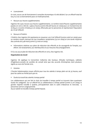 •   Licenciement
En 2010, aucun cas de licenciement à caractère économique n’a été déclaré. Sur un effectif total de
624, il y a eu 15 licenciements pour un motif personnel.

    Recours aux heures supplémentaires
Ingenico SA a peu recours aux heures supplémentaires. Le nombre total d’heures supplémentaires
payées en 2010 a été de 2 448,25 heures (contre 861,68 heures en 2009) pour un montant brut de
26 834,72 € (contre 18 608,33 € en 2009), effectuées par 67 personnes et représentant l’équivalent
de 11% de l’effectif.

•   Recours à l’intérim
L’intérim chez Ingenico SA représente en moyenne 1,03 % de l’effectif (contre 0,60% en 2009), pour
un nombre moyen mensuel de 6,42 travailleurs temporaires (2,6 en 2009) et une durée moyenne
des contrats de 5,48 mois (contre 2,3 mois en 2009).

•   Informations relatives aux plans de réduction des effectifs et de sauvegarde de l’emploi, aux
    efforts de reclassement, aux réembauches et aux mesures d’accompagnement.

Il n’y a eu aucun plan de réduction des effectifs en 2010, chez Ingenico SA.
Organisation du travail


Ingenico SA applique la Convention Collective des bureaux d’études techniques, cabinets
d’ingénieurs-conseils de sociétés de conseil ainsi que des accords d’entreprises dont plusieurs
signés au cours de l’année 2010.

    Horaires
L’horaire hebdomadaire moyen affiché pour tous les salariés à temps plein est de 35 heures, sauf
pour les cadres au forfait jours par an.

    Durée du travail des salariés à temps partiel
Les collaborateurs qui ont fait le choix de travailler à temps partiel se trouvent dans quasiment
toutes les catégories. Sur un effectif de 32 collaborateurs à temps partiel (contre 13 en 2009), la
grande majorité travaille à 4/5ème, principalement dans le cadre d’absences le mercredi, 4
personnes sont en congé parental.
Aucun salarié ne travaille à temps partiel imposé.




Rapport Financier Annuel 2010                                                                   139
 