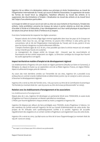Ingenico SA se réfère à la déclaration relative aux principes et droits fondamentaux au travail de
l’Organisation Internationale du Travail, qui couvre la liberté d’association, la suppression de toutes
les formes de travail forcé ou obligatoire, l’abolition effective du travail des enfants et la
suppression des discriminations à l’emploi. L’éradication du travail des enfants et du travail forcé
fait l’objet d’une attention particulière.

Le Groupe ne tolère en aucun cas en son sein ou chez ses sous-traitants et fournisseurs, l’emploi des
enfants. Cette prohibition concerne les travaux de nature à porter atteinte au droit des enfants
d’accéder à l’école et à l’éducation, à leur développement ou à leur santé physique et psychique et
de nature à les priver de leur droit à l’enfance et au respect.

Il est donc fondamental de respecter les règles suivantes :
-      Respect absolu de la limite d’âge légal minimal applicable dans tous les pays où le Groupe est
       présent. Dans tous les cas, cet âge minimal, ne pourra être inférieur à celui prévu par les
       conventions 138 et 182 de l’Organisation Internationale du Travail, soit 16 ans, porté à 18 ans
       pour les travaux dangereux ou particulièrement difficiles.
-      L’emploi d’enfants âgés de 16 à 18 ans, n’est possible que dans la stricte mesure où cet emploi
       ne leur interdit pas l’accès à la scolarité.
-      Le management de chaque entité du Groupe doit s’assurer que les sous-traitants et
       fournisseurs de leur entité respectent ces règles. La Direction Juridique du Groupe leur fournit
       les outils appropriés à cet égard.

Impact territorial en matière d’emploi et de développement régional
Les établissements d’Ingenico SA sont situés en région parisienne (Neuilly-sur-Seine et Suresnes), à
Mérignac et, depuis la fusion au 30 septembre 2010 de sa filiale Ingenico France, en région Rhône-
Alpes à Guilherand-Granges près de Valence.

Au cours des trois dernières années sur l’ensemble de ces sites, Ingenico SA a procédé à 224
embauches en contrat à durée indéterminée et déterminée (contre 192 en 2009) et a ainsi concouru
à favoriser le développement régional.

Ingenico SA a versé au titre de l’année 2010, 1 765 437 euros au titre de la Contribution Economique
Territoriale (ce montant était de 1 400 653 euros au titre de la taxe professionnelle4 en 2009).

Relation avec les établissements d’enseignement et les associations
Les établissements d’enseignement
Depuis plus de 2 ans, Ingenico SA développe un partenariat étroit avec l’ENSICAEN, la seule école
d’ingénieur en France à proposer un Master spécialisé en monétique.
L’INSA Lyon fournit également chaque année au moins 3 stagiaires à Ingenico SA.

Ingenico SA dispose par ailleurs de liens privilégiés avec l’ESISAR, école d’ingénieur à Valence. Un
des membres du Comité exécutif Ingenico SA est au Conseil d’administration de cette école. Des
projets de fin d’études sont systématiquement confiés à la société. Ingenico SA accueille
régulièrement des stagiaires et un certain nombre d’ingénieurs sont également issus de cette école.

Ingenico SA a versé en 2010, 234 896 euros au titre de la taxe d’apprentissage (ce montant était de
199 781 euros en 2009).



4
    Pour rappel, La loi de finances pour 2010 a réformé la taxe professionnelle




Rapport Financier Annuel 2010                                                                       145
 