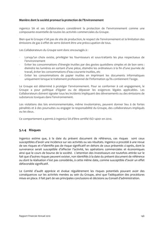 Manière dont la société promeut la protection de l’Environnement

Ingenico SA et ses Collaborateurs considèrent la protection de l’environnement comme une
composante essentielle de toutes les activités commerciales du Groupe.

Bien que le Groupe n’ait pas de site de production, le respect de l’environnement et la limitation des
émissions de gaz à effet de serre doivent être une préoccupation de tous.

Les Collaborateurs du Groupe sont donc encouragés à :

-   Lorsqu’un choix existe, privilégier les fournisseurs et sous-traitants les plus respectueux de
    l’environnement
-   Eviter les consommations d’énergie inutiles par des gestes quotidiens simples et de bon sens :
    éteindre les lumières en sortant d’une pièce, éteindre les ordinateurs à la fin d’une journée de
    travail, éviter les consommations d’eau courante inutiles, etc
-   Eviter les consommations de papier inutiles en imprimant les documents informatiques
    uniquement lorsque le traitement professionnel de l’information qu’ils contiennent l’exige.

Le Groupe est déterminé à protéger l’environnement. Pour se conformer à cet engagement, le
Groupe a pour politique d’égaler ou de dépasser les exigences légales applicables. Les
Collaborateurs doivent signaler tous les incidents impliquant des déversements ou des émissions de
substances toxiques dans l’environnement.

Les violations des lois environnementales, même involontaires, peuvent donner lieu à de fortes
pénalités et à des poursuites ou engager la responsabilité du Groupe, des collaborateurs impliqués
ou les deux.

Ce comportement a permis à Ingenico SA d’être certifié ISO 14001 en 2010.


5.1.4 Risques

Ingenico estime que, à la date du présent document de référence, ces risques sont ceux
susceptibles d’avoir une incidence sur ses activités ou ses résultats. Ingenico a procédé à une revue
de ses risques et n’identifie pas de risque significatif en dehors de ceux présentés ci-après, dont la
survenance serait susceptible d’affecter l’activité, les opérations commerciales et économiques
ainsi que le cours de bourse de la société. L’attention des investisseurs est toutefois attirée sur le
fait que d’autres risques peuvent exister, non identifiés à la date du présent document de référence
ou dont la réalisation n’est pas considérée, à cette même date, comme susceptible d’avoir un effet
défavorable significatif.

Le Comité d’audit apprécie et évalue régulièrement les risques potentiels pouvant avoir des
conséquences sur les activités menées au sein du Groupe, ainsi que l’adéquation des procédures
mises en place. Il fait part de ses principales conclusions et décisions au Conseil d’administration.




Rapport Financier Annuel 2010                                                                      146
 
