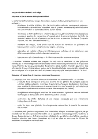 Risques liés à l’activité et à la stratégie

Risque de ne pas atteindre les objectifs attendus

La performance financière du Groupe dépendra de plusieurs facteurs, et en particulier de son
aptitude à :
    - développer le chiffre d’affaires lié à l’activité traditionnelle des terminaux de paiement,
        étant entendu que la demande a baissé en 2009 et que cela pourrait se reproduire à l’avenir
        si la consommation et les investissements étaient freinés,

    -    développer le chiffre d’affaires lié à l’activité des services, à travers l’internationalisation des
         services de gestion des transactions d’easycash et de la commercialisation de l’offre de
         services à valeur ajoutée s’appuyant sur les récentes acquisitions du Groupe (easycash,
         Payzone, First Data Ibérica et TransferTo),

    -    maintenir ses marges, étant précisé que le marché des terminaux de paiement est
         historiquement soumis à une pression sur les prix à la baisse,

    -    rationaliser et exploiter efficacement l’infrastructure technique et les plateformes des
         différentes acquisitions réalisées dans les transactions,

    -    contrôler ses coûts d’exploitation et de développement des services et solutions.

La direction financière élabore des analyses de performance mensuelles et des prévisions
périodiques, et informe régulièrement le Conseil d’administration des performances et de possibles
écarts. L’activité du Groupe, ses résultats d’exploitation et sa situation financière pourraient être
affectés si le Groupe n’atteignait pas tout ou partie des objectifs fixés, notamment les objectifs du
plan stratégique 2010-2013 de la société, tel que décrit au paragraphe « Perspectives » de l’Activité.

Risque de voir apparaître de nouveaux besoins de financement

Le Groupe pourrait avoir besoin de nouveaux financements, notamment dans les cas suivants :
    - poursuite de sa politique de croissance externe afin de générer des synergies avec ses
       activités traditionnelles (les terminaux de paiement), d’acquérir des bases de terminaux
       pour accélérer le développement de sa stratégie services ou d’acquérir des technologies de
       paiement complémentaires aux terminaux de paiement (internet, mobile),

    -    changements technologiques imposant des investissements significatifs dans de nouvelles
         technologies et de nouvelles offres de terminaux et de services,

    -    contraction du chiffre d’affaires et des marges provoquée par des évènements
         indépendants du Groupe,

    -    enfin, de façon plus générale, des changements majeurs dans le marché du paiement
         électronique.

Le Groupe ne peut garantir la disponibilité d’un financement adéquat au moment opportun, ce qui
pourrait avoir des conséquences défavorables sur la capacité de son développement. Toutefois, le
Groupe dispose de sources de financement non utilisées telles que décrites dans la Note 4 aux états
financiers « Gestion des risques financiers » et a mis en place un processus de décision lui
permettant d’anticiper les besoins à venir.




Rapport Financier Annuel 2010                                                                             147
 
