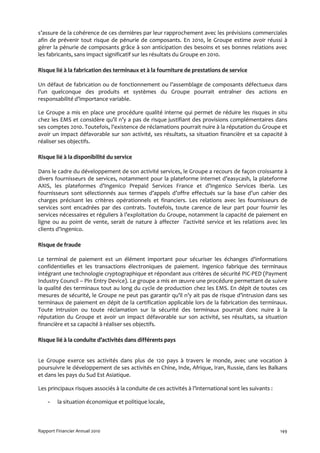 s’assure de la cohérence de ces dernières par leur rapprochement avec les prévisions commerciales
afin de prévenir tout risque de pénurie de composants. En 2010, le Groupe estime avoir réussi à
gérer la pénurie de composants grâce à son anticipation des besoins et ses bonnes relations avec
les fabricants, sans impact significatif sur les résultats du Groupe en 2010.

Risque lié à la fabrication des terminaux et à la fourniture de prestations de service

Un défaut de fabrication ou de fonctionnement ou l’assemblage de composants défectueux dans
l'un quelconque des produits et systèmes du Groupe pourrait entraîner des actions en
responsabilité d’importance variable.

Le Groupe a mis en place une procédure qualité interne qui permet de réduire les risques in situ
chez les EMS et considère qu’il n’y a pas de risque justifiant des provisions complémentaires dans
ses comptes 2010. Toutefois, l'existence de réclamations pourrait nuire à la réputation du Groupe et
avoir un impact défavorable sur son activité, ses résultats, sa situation financière et sa capacité à
réaliser ses objectifs.

Risque lié à la disponibilité du service

Dans le cadre du développement de son activité services, le Groupe a recours de façon croissante à
divers fournisseurs de services, notamment pour la plateforme internet d’easycash, la plateforme
AXIS, les plateformes d’Ingenico Prepaid Services France et d’Ingenico Services Iberia. Les
fournisseurs sont sélectionnés aux termes d’appels d’offre effectués sur la base d’un cahier des
charges précisant les critères opérationnels et financiers. Les relations avec les fournisseurs de
services sont encadrées par des contrats. Toutefois, toute carence de leur part pour fournir les
services nécessaires et réguliers à l’exploitation du Groupe, notamment la capacité de paiement en
ligne ou au point de vente, serait de nature à affecter l’activité service et les relations avec les
clients d’Ingenico.

Risque de fraude

Le terminal de paiement est un élément important pour sécuriser les échanges d'informations
confidentielles et les transactions électroniques de paiement. Ingenico fabrique des terminaux
intégrant une technologie cryptographique et répondant aux critères de sécurité PIC-PED (Payment
Industry Council – Pin Entry Device). Le groupe a mis en œuvre une procédure permettant de suivre
la qualité des terminaux tout au long du cycle de production chez les EMS. En dépit de toutes ces
mesures de sécurité, le Groupe ne peut pas garantir qu’il n’y ait pas de risque d’intrusion dans ses
terminaux de paiement en dépit de la certification applicable lors de la fabrication des terminaux.
Toute intrusion ou toute réclamation sur la sécurité des terminaux pourrait donc nuire à la
réputation du Groupe et avoir un impact défavorable sur son activité, ses résultats, sa situation
financière et sa capacité à réaliser ses objectifs.

Risque lié à la conduite d’activités dans différents pays


Le Groupe exerce ses activités dans plus de 120 pays à travers le monde, avec une vocation à
poursuivre le développement de ses activités en Chine, Inde, Afrique, Iran, Russie, dans les Balkans
et dans les pays du Sud Est Asiatique.

Les principaux risques associés à la conduite de ces activités à l’international sont les suivants :

    -    la situation économique et politique locale,



Rapport Financier Annuel 2010                                                                          149
 