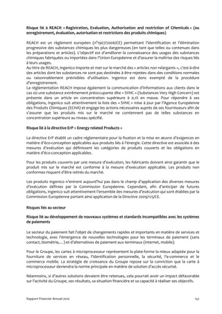 Risque lié à REACH « Registration, Evaluation, Authorisation and restriction of CHemicals » (ou
enregistrement, évaluation, autorisation et restrictions des produits chimiques)

REACH est un règlement européen (n°1907/2006/CE) permettant l’identification et l’élimination
progressive des substances chimiques les plus dangereuses (en tant que telles ou contenues dans
les préparations et articles). L’objectif est d’améliorer la connaissance des usages des substances
chimiques fabriquées ou importées dans l’Union Européenne et d’assurer la maîtrise des risques liés
à leurs usages.
Au titre de REACH, Ingenico importe et met sur le marché des « articles non relargants », c’est-à-dire
des articles dont les substances ne sont pas destinées à être rejetées dans des conditions normales
ou raisonnablement prévisibles d'utilisation. Ingenico est donc exempté de la procédure
d’enregistrement.
La réglementation REACH impose également la communication d’informations aux clients dans le
cas où une substance extrêmement préoccupante dite « SVHC » (Substances Very High Concern) est
présente dans un article en concentration supérieure à 0,1% en masse. Pour répondre à ses
obligations, Ingenico suit attentivement la liste des « SVHC » mise à jour par l’Agence Européenne
des Produits Chimiques (ECHA) et engage les actions nécessaires auprès de ses fournisseurs afin de
s’assurer que les produits mis sur le marché ne contiennent pas de telles substances en
concentration supérieure au niveau spécifié.

Risque lié à la directive ErP « Energy related Products »

La directive ErP établit un cadre réglementaire pour la fixation et la mise en œuvre d’exigences en
matière d’éco-conception applicables aux produits liés à l’énergie. Cette directive est associée à des
mesures d’exécution qui définissent les catégories de produits couverts et les obligations en
matière d’éco-conception applicables.

Pour les produits couverts par une mesure d’exécution, les fabricants doivent ainsi garantir que le
produit mis sur le marché est conforme à la mesure d'exécution applicable. Les produits non
conformes risquent d’être retirés du marché.

Les produits Ingenico n’entrent aujourd’hui pas dans le champ d’application des diverses mesures
d’exécution définies par la Commission Européenne. Cependant, afin d’anticiper de futures
obligations, Ingenico suit attentivement l’ensemble des mesures d’exécution qui sont établies par la
Commission Européenne portant ainsi application de la Directive 2009/125/CE.

Risques liés au secteur

Risque lié au développement de nouveaux systèmes et standards incompatibles avec les systèmes
de paiements

Le secteur du paiement fait l’objet de changements rapides et importants en matière de services et
technologie, avec l’émergence de nouvelles technologies pour les terminaux de paiement (sans
contact, biométrie,…) et d’alternatives de paiement aux terminaux (internet, mobile).

Pour le Groupe, les cartes à microprocesseur représentent la plate-forme la mieux adaptée pour la
fourniture de services en réseau, l'identification personnelle, la sécurité, l'e-commerce et le
commerce mobile. La stratégie de croissance du Groupe repose sur la conviction que la carte à
microprocesseur deviendra la norme principale en matière de solution d'accès sécurisé.

Néanmoins, si d'autres solutions devaient être retenues, cela pourrait avoir un impact défavorable
sur l’activité du Groupe, ses résultats, sa situation financière et sa capacité à réaliser ses objectifs.



Rapport Financier Annuel 2010                                                                         152
 