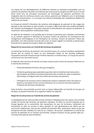 Les risques liés aux développements de différents systèmes et standards incompatibles avec les
systèmes de paiement sécurisés sont atténués par la poursuite du programme EMV et par le travail
étroit mené avec les principaux fournisseurs de technologie de paiement permettant leur
intégration dans les terminaux (cartes sans contact, paiement par téléphone avec la technologie
Near Field Communication…). Le Groupe s’est attaché à développer des compétences dédiées à la
maîtrise de ces risques.

Le Groupe est attentif à l’évolution des solutions technologiques de paiement et des usages des
banques et des marchands au plan mondial. Le Groupe a déjà investi dans des sociétés possédant
des solutions technologiques innovantes adressant la diversification des moyens de paiement, et
notamment dans le paiement mobile (Roam Data).

En dépit de ces initiatives, il est possible que le Groupe ne parvienne pas à anticiper correctement
ou au moment opportun la demande de nouveaux moyens de paiement, les conséquences des
changements technologiques et de l’émergence de nouveaux moyens de paiement n’étant pas
prévisibles. Une telle évolution pourrait alors avoir un impact négatif sur l’activité, la performance
financière et la capacité du Groupe à réaliser ses objectifs.

Risque lié à la concurrence sur l’activité des terminaux de paiement

Le marché des terminaux de paiement s’est concentré autour de 3 acteurs mondiaux représentant
environ 90% du marché en valeur en 2010 (estimation basée sur des données publiques),
l’acquisition annoncée d’Hypercom par Verifone réduisant ce nombre à deux. Le Groupe est aussi en
concurrence avec des acteurs locaux.

En dépit de cette structure de marché, le Groupe ne peut exclure l’essor de nouveaux fabricants sur
le marché des terminaux :

    -    l’internationalisation d’acteurs des pays émergents,

    -    l’entrée de grands groupes spécialisés jusqu’alors dans le traitement des transactions
         électroniques sécurisées et souhaitant descendre dans la chaîne de valeur du paiement
         électronique en intégrant dans leurs offres des terminaux de paiement,

    -    l’émergence de nouveaux acteurs utilisant des solutions supposées moins sécurisées et
         basées sur des plates-formes ouvertes (Windows CE ou Linux) et cherchant à pénétrer
         l'industrie des terminaux de paiement.

Cette évolution concurrentielle pourrait avoir un impact défavorable sur l’activité du Groupe, ses
résultats, sa situation financière et sa capacité à réaliser ses objectifs.

Risque lié à la concurrence sur l’activité des services de paiement

Le développement de cette nouvelle activité contribue à l’élargissement des risques concurrentiels
au-delà du marché des terminaux de paiement classiques. En effet, les services proposés par le
Groupe (gestion de la connectivité, des transactions, du parc de terminaux, traitement des
transactions et offre de services à valeur ajoutée) ne sont généralement pas offerts par les
concurrents traditionnels, mais par des sociétés qui pouvaient être partenaires, clients ou par des
entreprises très bien installées sur l’une de ces « briques » de services. Globalement, le marché des
services de paiement est un marché concurrentiel, composé d’acteurs de plus grande taille (ex :
First Data International, Atos Worldline).




Rapport Financier Annuel 2010                                                                      153
 