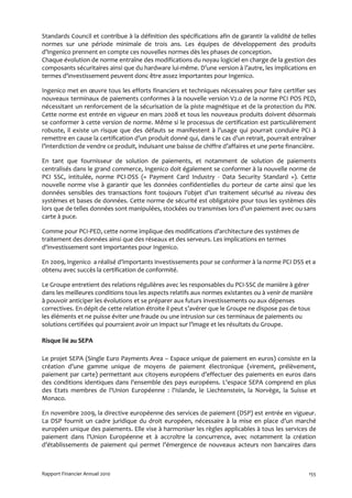 Standards Council et contribue à la définition des spécifications afin de garantir la validité de telles
normes sur une période minimale de trois ans. Les équipes de développement des produits
d’Ingenico prennent en compte ces nouvelles normes dès les phases de conception.
Chaque évolution de norme entraîne des modifications du noyau logiciel en charge de la gestion des
composants sécuritaires ainsi que du hardware lui-même. D’une version à l’autre, les implications en
termes d'investissement peuvent donc être assez importantes pour Ingenico.

Ingenico met en œuvre tous les efforts financiers et techniques nécessaires pour faire certifier ses
nouveaux terminaux de paiements conformes à la nouvelle version V2.0 de la norme PCI POS PED,
nécessitant un renforcement de la sécurisation de la piste magnétique et de la protection du PIN.
Cette norme est entrée en vigueur en mars 2008 et tous les nouveaux produits doivent désormais
se conformer à cette version de norme. Même si le processus de certification est particulièrement
robuste, il existe un risque que des défauts se manifestent à l’usage qui pourrait conduire PCI à
remettre en cause la certification d’un produit donné qui, dans le cas d’un retrait, pourrait entraîner
l’interdiction de vendre ce produit, induisant une baisse de chiffre d’affaires et une perte financière.

En tant que fournisseur de solution de paiements, et notamment de solution de paiements
centralisés dans le grand commerce, Ingenico doit également se conformer à la nouvelle norme de
PCI SSC, intitulée, norme PCI-DSS (« Payment Card Industry - Data Security Standard »). Cette
nouvelle norme vise à garantir que les données confidentielles du porteur de carte ainsi que les
données sensibles des transactions font toujours l’objet d’un traitement sécurisé au niveau des
systèmes et bases de données. Cette norme de sécurité est obligatoire pour tous les systèmes dès
lors que de telles données sont manipulées, stockées ou transmises lors d’un paiement avec ou sans
carte à puce.

Comme pour PCI-PED, cette norme implique des modifications d’architecture des systèmes de
traitement des données ainsi que des réseaux et des serveurs. Les implications en termes
d'investissement sont importantes pour Ingenico.

En 2009, Ingenico a réalisé d’importants investissements pour se conformer à la norme PCI DSS et a
obtenu avec succès la certification de conformité.

Le Groupe entretient des relations régulières avec les responsables du PCI-SSC de manière à gérer
dans les meilleures conditions tous les aspects relatifs aux normes existantes ou à venir de manière
à pouvoir anticiper les évolutions et se préparer aux futurs investissements ou aux dépenses
correctives. En dépit de cette relation étroite il peut s’avérer que le Groupe ne dispose pas de tous
les éléments et ne puisse éviter une fraude ou une intrusion sur ces terminaux de paiements ou
solutions certifiées qui pourraient avoir un impact sur l’image et les résultats du Groupe.

Risque lié au SEPA

Le projet SEPA (Single Euro Payments Area – Espace unique de paiement en euros) consiste en la
création d’une gamme unique de moyens de paiement électronique (virement, prélèvement,
paiement par carte) permettant aux citoyens européens d’effectuer des paiements en euros dans
des conditions identiques dans l'ensemble des pays européens. L'espace SEPA comprend en plus
des Etats membres de l'Union Européenne : l'Islande, le Liechtenstein, la Norvège, la Suisse et
Monaco.

En novembre 2009, la directive européenne des services de paiement (DSP) est entrée en vigueur.
La DSP fournit un cadre juridique du droit européen, nécessaire à la mise en place d’un marché
européen unique des paiements. Elle vise à harmoniser les règles applicables à tous les services de
paiement dans l’Union Européenne et à accroître la concurrence, avec notamment la création
d’établissements de paiement qui permet l’émergence de nouveaux acteurs non bancaires dans



Rapport Financier Annuel 2010                                                                        155
 