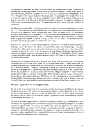 l’écosystème du paiement. En effet, un établissement de paiement est habilité à distribuer et
exécuter des services de paiement au même titre que les établissements de crédit, à l’exception de
services bancaires, comme la réception de fonds du public, les opérations de crédit (de plus de 12
mois) et la gestion des moyens de paiement autres que les services de paiement. En décembre 2010,
la commission européenne a soumis une proposition visant à définir une date de fin de migration
pour les virements et prélèvements SEPA qui remettrait notamment en cause les systèmes de
prélèvements nationaux existants, dont l’ELV, ce qui pourrait avoir à terme un impact sur l’activité
d’easycash.

Parallèlement, le projet SEPA a initié l’harmonisation technique des instruments de paiement menée
par l’EPC (European Payments Council à l’initiative de la Banque Centrale Européenne et regroupant
des banques européennes). Cette harmonisation vise à définir les règles métiers et de nouveaux
standards pour des services de paiements SEPA qui ont vocation à remplacer à terme les moyens de
paiement nationaux correspondants. L’EPC a récemment défini les règles applicables au virement
SEPA, au prélèvement SEPA et devrait finaliser, courant 2011, le cadre de fonctionnement et les
standards techniques applicables au paiement par carte SEPA.

Conscient des enjeux liés au SEPA, le Groupe participe activement aux initiatives de standardisation
technique visant à développer des solutions en conformité avec le « cahier des charge » SEPA dans
les domaines d’interface carte-terminal, terminal-acquéreur et acquéreur-émetteur ainsi qu’au
niveau de la sécurité des cartes et des terminaux et de la certification. Le Groupe siège par ailleurs
dans de nombreux organismes européens, dont le CSG (Cards Stakeholders Group), organe
consultatif de l’EPC qui gère le cahier des charges techniques («SEPA Cards Standardisation Volume-
Book of requirements»).

Globalement, le Groupe estime que la création d’un grand marché domestique en Europe est
davantage une opportunité qu’un risque. Le SEPA constituera certes la levée progressive des
barrières à l’entrée avec l’harmonisation des certifications de la sécurité des solutions de paiements
sur le marché européen. Toutefois, l’émergence du SEPA est l’opportunité pour le Groupe de
conforter sa stratégie afin de répondre à la principale attente des acquéreurs et des commerçants :
fournir des solutions et services de paiement innovants, intégrés, complets et transfrontaliers,
combinant les exigences actuelles et futures liées à l’harmonisation des services de paiement. Fort
de sa présence dans les pays de la zone SEPA et de son offre de solutions de paiement globale et
transfrontalière, le Groupe estime disposer des atouts nécessaires. En 2010, le Groupe a créé une
région SEPA afin de mieux bénéficier de la dynamique commerciale liée à l’émergence du SEPA.

Risque lié à la protection des données personnelles

Dans le cadre de son activité de services, certaines entités du Groupe ont l’obligation de déposer
des déclarations auprès des organismes nationaux visant à faire respecter l’identité, la vie privée et
les libertés des personnes dans le monde numérique (en France, la CNIL). Ainsi, ces entités
s’engagent, dans le cadre strict des normes légales, à gérer et conserver les données personnelles
auxquelles elles auraient accès.

En 2010, les autorités de protection de données des régions de Hambourg et de Rhénanie du Nord
Westphalie ont déposé une plainte contre easycash pour manquement à ses obligations en matière
de données personnelles. A ce jour, les plaintes n’ont pas été déclarées recevables. Toute
réclamation liée au non respect des données personnelles pourrait nuire à la réputation du Groupe
et avoir un impact défavorable sur l’activité du Groupe, ses résultats, sa situation financière et sa
capacité à réaliser ses objectifs. Si ces plaintes étaient reçues, le Groupe serait susceptible de devoir
faire face à des conséquences civiles et/ou pénales.




Rapport Financier Annuel 2010                                                                         156
 