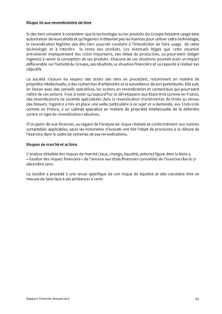 Risque lié aux revendications de tiers

Si des tiers venaient à considérer que la technologie ou les produits du Groupe faisaient usage sans
autorisation de leurs droits et qu’Ingenico n’obtenait pas les licences pour utiliser cette technologie,
la revendication légitime des dits tiers pourrait conduire à l’interdiction de faire usage de cette
technologie et à interdire la vente des produits. Les éventuels litiges que cette situation
entrainerait impliqueraient des coûts importants, des délais de production, ou pourraient obliger
Ingenico à revoir la conception de ses produits. Chacune de ces situations pourrait avoir un impact
défavorable sur l’activité du Groupe, ses résultats, sa situation financière et sa capacité à réaliser ses
objectifs.

La Société s’assure du respect des droits des tiers en procédant, notamment en matière de
propriété intellectuelle, à des recherches d’antériorité et la surveillance de son portefeuille. Elle suit,
en liaison avec des conseils spécialisés, les actions en revendication et contentieux qui pourraient
naître de ces actions. Il est à noter qu’aujourd’hui se développent aux Etats-Unis comme en France,
des revendications de sociétés spécialisées dans la revendication d’antériorités de droits au niveau
des brevets. Ingenico a mis en place une veille particulière à ce sujet et a demandé, aux Etats-Unis
comme en France, à un cabinet spécialisé en matière de propriété intellectuelle de la défendre
contre ce type de revendications abusives.

D’un point de vue financier, au regard de l’analyse de risque réalisée et conformément aux normes
comptables applicables, seuls les honoraires d’avocats ont fait l’objet de provisions à la clôture de
l’exercice dans le cadre de certaines de ces revendications.

Risques de marché et actions

L’analyse détaillée des risques de marché (taux, change, liquidité, actions) figure dans la Note 4
« Gestion des risques financiers » de l’annexe aux états financiers consolidés de l’exercice clos le 31
décembre 2010.

La Société a procédé à une revue spécifique de son risque de liquidité et elle considère être en
mesure de faire face à ses échéances à venir.




Rapport Financier Annuel 2010                                                                           157
 