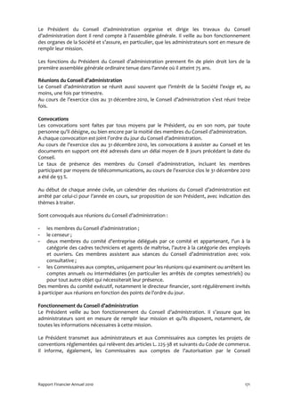 Le Président du Conseil d’administration organise et dirige les travaux du Conseil
d’administration dont il rend compte à l’assemblée générale. Il veille au bon fonctionnement
des organes de la Société et s’assure, en particulier, que les administrateurs sont en mesure de
remplir leur mission.

Les fonctions du Président du Conseil d’administration prennent fin de plein droit lors de la
première assemblée générale ordinaire tenue dans l’année où il atteint 75 ans.

Réunions du Conseil d’administration
Le Conseil d’administration se réunit aussi souvent que l’intérêt de la Société l’exige et, au
moins, une fois par trimestre.
Au cours de l’exercice clos au 31 décembre 2010, le Conseil d’administration s’est réuni treize
fois.

Convocations
Les convocations sont faites par tous moyens par le Président, ou en son nom, par toute
personne qu’il désigne, ou bien encore par la moitié des membres du Conseil d’administration.
A chaque convocation est joint l’ordre du jour du Conseil d’administration.
Au cours de l’exercice clos au 31 décembre 2010, les convocations à assister au Conseil et les
documents en support ont été adressés dans un délai moyen de 8 jours précédant la date du
Conseil.
Le taux de présence des membres du Conseil d’administration, incluant les membres
participant par moyens de télécommunications, au cours de l’exercice clos le 31 décembre 2010
a été de 93 %.

Au début de chaque année civile, un calendrier des réunions du Conseil d’administration est
arrêté par celui-ci pour l’année en cours, sur proposition de son Président, avec indication des
thèmes à traiter.

Sont convoqués aux réunions du Conseil d’administration :

-   les membres du Conseil d’administration ;
-   le censeur ;
-   deux membres du comité d’entreprise délégués par ce comité et appartenant, l’un à la
    catégorie des cadres techniciens et agents de maîtrise, l’autre à la catégorie des employés
    et ouvriers. Ces membres assistent aux séances du Conseil d’administration avec voix
    consultative ;
- les Commissaires aux comptes, uniquement pour les réunions qui examinent ou arrêtent les
    comptes annuels ou intermédiaires (en particulier les arrêtés de comptes semestriels) ou
    pour tout autre objet qui nécessiterait leur présence.
Des membres du comité exécutif, notamment le directeur financier, sont régulièrement invités
à participer aux réunions en fonction des points de l’ordre du jour.

Fonctionnement du Conseil d’administration
Le Président veille au bon fonctionnement du Conseil d’administration. Il s’assure que les
administrateurs sont en mesure de remplir leur mission et qu’ils disposent, notamment, de
toutes les informations nécessaires à cette mission.

Le Président transmet aux administrateurs et aux Commissaires aux comptes les projets de
conventions réglementées qui relèvent des articles L. 225-38 et suivants du Code de commerce.
Il informe, également, les Commissaires aux comptes de l’autorisation par le Conseil




Rapport Financier Annuel 2010                                                                171
 