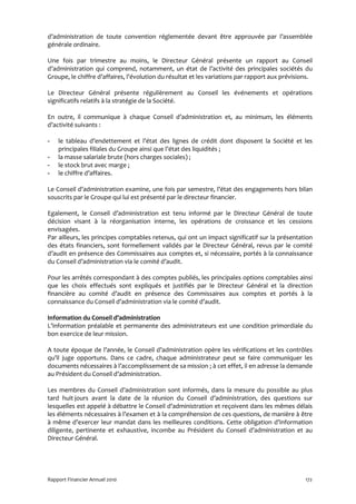 d’administration de toute convention réglementée devant être approuvée par l’assemblée
générale ordinaire.

Une fois par trimestre au moins, le Directeur Général présente un rapport au Conseil
d’administration qui comprend, notamment, un état de l’activité des principales sociétés du
Groupe, le chiffre d’affaires, l’évolution du résultat et les variations par rapport aux prévisions.

Le Directeur Général présente régulièrement au Conseil les événements et opérations
significatifs relatifs à la stratégie de la Société.

En outre, il communique à chaque Conseil d’administration et, au minimum, les éléments
d’activité suivants :

-   le tableau d’endettement et l’état des lignes de crédit dont disposent la Société et les
    principales filiales du Groupe ainsi que l’état des liquidités ;
-   la masse salariale brute (hors charges sociales) ;
-   le stock brut avec marge ;
-   le chiffre d’affaires.

Le Conseil d’administration examine, une fois par semestre, l’état des engagements hors bilan
souscrits par le Groupe qui lui est présenté par le directeur financier.

Egalement, le Conseil d’administration est tenu informé par le Directeur Général de toute
décision visant à la réorganisation interne, les opérations de croissance et les cessions
envisagées.
Par ailleurs, les principes comptables retenus, qui ont un impact significatif sur la présentation
des états financiers, sont formellement validés par le Directeur Général, revus par le comité
d’audit en présence des Commissaires aux comptes et, si nécessaire, portés à la connaissance
du Conseil d’administration via le comité d’audit.

Pour les arrêtés correspondant à des comptes publiés, les principales options comptables ainsi
que les choix effectués sont expliqués et justifiés par le Directeur Général et la direction
financière au comité d’audit en présence des Commissaires aux comptes et portés à la
connaissance du Conseil d’administration via le comité d’audit.

Information du Conseil d’administration
L’information préalable et permanente des administrateurs est une condition primordiale du
bon exercice de leur mission.

A toute époque de l’année, le Conseil d’administration opère les vérifications et les contrôles
qu’il juge opportuns. Dans ce cadre, chaque administrateur peut se faire communiquer les
documents nécessaires à l’accomplissement de sa mission ; à cet effet, il en adresse la demande
au Président du Conseil d’administration.

Les membres du Conseil d’administration sont informés, dans la mesure du possible au plus
tard huit jours avant la date de la réunion du Conseil d’administration, des questions sur
lesquelles est appelé à débattre le Conseil d’administration et reçoivent dans les mêmes délais
les éléments nécessaires à l’examen et à la compréhension de ces questions, de manière à être
à même d’exercer leur mandat dans les meilleures conditions. Cette obligation d’information
diligente, pertinente et exhaustive, incombe au Président du Conseil d’administration et au
Directeur Général.




Rapport Financier Annuel 2010                                                                    172
 