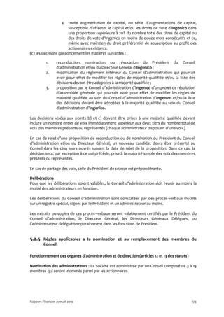 4. toute augmentation de capital, ou série d’augmentations de capital,
                        susceptible d’affecter le capital et/ou les droits de vote d’Ingenico dans
                        une proportion supérieure à 20% du nombre total des titres de capital ou
                        des droits de vote d’Ingenico en moins de douze mois consécutifs et ce,
                        même avec maintien du droit préférentiel de souscription au profit des
                        actionnaires existants.
(c) les décisions qui concernent les matières suivantes :

          1.     reconduction, nomination ou révocation du Président du Conseil
                 d’administration et/ou du Directeur Général d’Ingenico ;
          2.     modification du règlement intérieur du Conseil d’administration qui pourrait
                 avoir pour effet de modifier les règles de majorité qualifiée et/ou la liste des
                 décisions devant être adoptées à la majorité qualifiée ;
          3.     proposition par le Conseil d’administration d’Ingenico d’un projet de résolution
                 d’assemblée générale qui pourrait avoir pour effet de modifier les règles de
                 majorité qualifiée au sein du Conseil d’administration d’Ingenico et/ou la liste
                 des décisions devant être adoptées à la majorité qualifiée au sein du Conseil
                 d’administration d’Ingenico.

Les décisions visées aux points b) et c) doivent être prises à une majorité qualifiée devant
inclure un nombre entier de voix immédiatement supérieur aux deux tiers du nombre total de
voix des membres présents ou représentés (chaque administrateur disposant d’une voix).

En cas de rejet d’une proposition de reconduction ou de nomination du Président du Conseil
d’administration et/ou du Directeur Général, un nouveau candidat devra être présenté au
Conseil dans les cinq jours ouvrés suivant la date de rejet de la proposition. Dans ce cas, la
décision sera, par exception à ce qui précède, prise à la majorité simple des voix des membres
présents ou représentés.

En cas de partage des voix, celle du Président de séance est prépondérante.

Délibérations
Pour que les délibérations soient valables, le Conseil d’administration doit réunir au moins la
moitié des administrateurs en fonction.

Les délibérations du Conseil d’administration sont constatées par des procès-verbaux inscrits
sur un registre spécial, signés par le Président et un administrateur au moins.

Les extraits ou copies de ces procès-verbaux seront valablement certifiés par le Président du
Conseil d’administration, le Directeur Général, les Directeurs Généraux Délégués, ou
l’administrateur délégué temporairement dans les fonctions de Président.


5.2.5 Règles applicables a la nomination et au remplacement des membres du
         Conseil

Fonctionnement des organes d’administration et de direction (articles 12 et 13 des statuts)

Nomination des administrateurs : La Société est administrée par un Conseil composé de 3 à 13
membres qui seront nommés parmi par les actionnaires.




Rapport Financier Annuel 2010                                                                  174
 