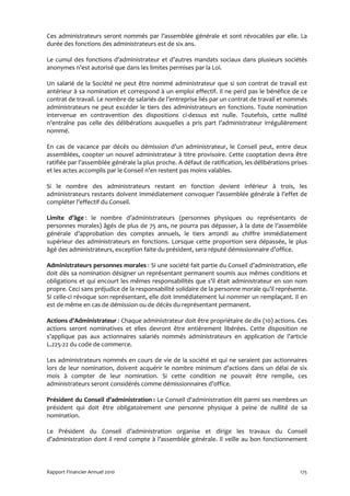 Ces administrateurs seront nommés par l’assemblée générale et sont révocables par elle. La
durée des fonctions des administrateurs est de six ans.

Le cumul des fonctions d’administrateur et d’autres mandats sociaux dans plusieurs sociétés
anonymes n’est autorisé que dans les limites permises par la Loi.

Un salarié de la Société ne peut être nommé administrateur que si son contrat de travail est
antérieur à sa nomination et correspond à un emploi effectif. Il ne perd pas le bénéfice de ce
contrat de travail. Le nombre de salariés de l’entreprise liés par un contrat de travail et nommés
administrateurs ne peut excéder le tiers des administrateurs en fonctions. Toute nomination
intervenue en contravention des dispositions ci-dessus est nulle. Toutefois, cette nullité
n’entraîne pas celle des délibérations auxquelles a pris part l’administrateur irrégulièrement
nommé.

En cas de vacance par décès ou démission d’un administrateur, le Conseil peut, entre deux
assemblées, coopter un nouvel administrateur à titre provisoire. Cette cooptation devra être
ratifiée par l’assemblée générale la plus proche. A défaut de ratification, les délibérations prises
et les actes accomplis par le Conseil n’en restent pas moins valables.

Si le nombre des administrateurs restant en fonction devient inférieur à trois, les
administrateurs restants doivent immédiatement convoquer l’assemblée générale à l’effet de
compléter l’effectif du Conseil.

Limite d’âge : le nombre d’administrateurs (personnes physiques ou représentants de
personnes morales) âgés de plus de 75 ans, ne pourra pas dépasser, à la date de l’assemblée
générale d’approbation des comptes annuels, le tiers arrondi au chiffre immédiatement
supérieur des administrateurs en fonctions. Lorsque cette proportion sera dépassée, le plus
âgé des administrateurs, exception faite du président, sera réputé démissionnaire d’office.

Administrateurs personnes morales : Si une société fait partie du Conseil d’administration, elle
doit dès sa nomination désigner un représentant permanent soumis aux mêmes conditions et
obligations et qui encourt les mêmes responsabilités que s’il était administrateur en son nom
propre. Ceci sans préjudice de la responsabilité solidaire de la personne morale qu’il représente.
Si celle-ci révoque son représentant, elle doit immédiatement lui nommer un remplaçant. Il en
est de même en cas de démission ou de décès du représentant permanent.

Actions d’Administrateur : Chaque administrateur doit être propriétaire de dix (10) actions. Ces
actions seront nominatives et elles devront être entièrement libérées. Cette disposition ne
s’applique pas aux actionnaires salariés nommés administrateurs en application de l’article
L.225-22 du code de commerce.

Les administrateurs nommés en cours de vie de la société et qui ne seraient pas actionnaires
lors de leur nomination, doivent acquérir le nombre minimum d’actions dans un délai de six
mois à compter de leur nomination. Si cette condition ne pouvait être remplie, ces
administrateurs seront considérés comme démissionnaires d’office.

Président du Conseil d’administration : Le Conseil d'administration élit parmi ses membres un
président qui doit être obligatoirement une personne physique à peine de nullité de sa
nomination.

Le Président du Conseil d’administration organise et dirige les travaux du Conseil
d’administration dont il rend compte à l’assemblée générale. Il veille au bon fonctionnement



Rapport Financier Annuel 2010                                                                    175
 