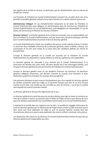 des organes de la société et s’assure, en particulier, que les administrateurs sont en mesure de
remplir leur mission.

Les fonctions de Président du Conseil d’administration prennent fin, de plein droit, lors de la
première assemblée générale ordinaire tenue dans l’année où il a atteint soixante quinze ans.

Administrateur Délégué : En cas d’empêchement temporaire ou de décès du Président, le
Conseil d’administration peut déléguer un administrateur dans les fonctions du Président du
Conseil d’administration. En cas d’empêchement, cette délégation est renouvelable. En cas de
décès, elle durera jusqu’à l’élection du nouveau Président.

Directeur Général : La direction générale de la société est assumée, sous sa responsabilité, soit
par le Président du Conseil d’administration, soit par toute autre personne physique nommée
par le Conseil d’administration et portant le titre de directeur général.

Le Conseil d’administration choisit aux conditions de quorum et de majorité prévues à l’article
12, entre les deux modalités d’exercice de la direction générale visées à l’alinéa ci-dessus. Les
actionnaires et les tiers sont avisés de ce choix dans des conditions définies par décret en
Conseil d’Etat.

Lorsque la direction générale de la société est assumée par le Président du Conseil
d’administration, les dispositions ci-après relatives au directeur général lui sont applicables.

Le directeur général est révocable à tout moment par le Conseil d’administration. Si la
révocation est décidée sans juste motif, elle peut donner lieu à des dommages-intérêts, sauf
lorsque le directeur général assume les fonctions de Président du Conseil d’administration.

Lorsque le directeur général cesse ou est empêché d’exercer ses fonctions, les directeurs
généraux délégués conservent, sauf décision contraire du Conseil, leurs fonctions et leurs
attributions jusqu’à la nomination du nouveau directeur général.

Une personne physique ne peut exercer simultanément plus d’un mandat de directeur général
de sociétés anonymes ayant leur siège sur le territoire français sauf dans le cas d’un second
mandat exercé dans une société qui est contrôlée au sens de l’article L. 233-16 par la société
dans laquelle est exercé le premier mandat.

Le directeur général ne doit pas être âgé de plus de 75 ans.

Le directeur général est investi des pouvoirs les plus étendus pour agir en toute circonstance au
nom de la société. Il exerce ces pouvoirs dans la limite de l’objet social et sous réserve de ceux
que la loi attribue expressément aux assemblées d’actionnaires et au Conseil d’administration.

Il représente la société dans ses rapports avec les tiers. La société est engagée même pour les
actes du directeur général qui ne relèvent pas de l’objet social, à moins qu’elle ne prouve que le
tiers savait que l’acte dépassait cet objet ou qu’il ne pouvait l’ignorer compte tenu des
circonstances, étant exclu que la seule publication des statuts suffise à constituer cette preuve.

Les dispositions des statuts ou les décisions du Conseil d’administration limitant les pouvoirs du
directeur général sont inopposables aux tiers.




Rapport Financier Annuel 2010                                                                  176
 