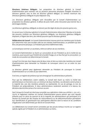 Directeurs Généraux Délégués : Sur proposition du directeur général, le Conseil
d’administration peut nommer une ou plusieurs personnes physiques chargées d’assister le
directeur général, avec le titre de directeur général délégué. Le nombre maximum des
directeurs généraux délégués ne peut dépasser cinq.

Les directeurs généraux délégués sont révocables par le Conseil d’administration sur
proposition du directeur général. A défaut de juste motif, cette révocation peut donner lieu à
dommages-intérêts.

Les directeurs généraux délégués ne doivent pas être âgés de plus de soixante-quinze ans.

En accord avec le directeur général, le Conseil d’administration détermine l’étendue et la durée
des pouvoirs conférés aux directeurs généraux délégués. Les directeurs généraux délégués
disposent, à l’égard des tiers, des mêmes pouvoirs que le directeur général.

Délibérations du Conseil : Le Conseil d’administration nomme parmi ses membres pour la durée
qu’il détermine mais sans excéder celle de son mandat d’administrateur, un président qui doit
être une personne physique. Le Président peut être indéfiniment réélu.

Le Conseil peut nommer un secrétaire, même en dehors de ses membres.

Le Conseil d’administration se réunit sur convocation de son Président ou de la moitié de ses
membres, aussi souvent que l’intérêt de la Société l’exige, en un lieu fixé par la convocation. Le
mode de convocation est déterminé par le Conseil.

Lorsqu’il ne s’est pas réuni depuis plus de deux mois, le tiers au moins des membres du Conseil
d’administration peut demander au Président de convoquer celui-ci sur un ordre du jour
déterminé.

Le directeur général peut également demander au Président de convoquer le Conseil
d’administration sur un ordre du jour déterminé.

Il est tenu un registre de présence qui sera émargé par les administrateurs présents.

Pour que les délibérations soient valables, le Conseil doit réunir au moins la moitié des
administrateurs en fonctions avec un minimum de deux membres. Les décisions seront prises à
la majorité des voix des membres présents ou représentés. En cas de partage, la voix du
Président est prépondérante. Si deux administrateurs seulement assistent à la séance, les
décisions devront être prises d’un commun accord.

Sauf, lorsque le Conseil est réuni pour procéder aux opérations visées aux articles L. 232-1 et L.
233-16, le règlement intérieur du Conseil d’administration pourra prévoir que sont réputés
présents pour le calcul du quorum et de la majorité, les administrateurs qui participent à la
réunion du Conseil par des moyens de visioconférence ou de télécommunication permettant
leur identification et garantissant leur participation effective dont la nature et les conditions
d’application sont déterminées par décret en Conseil d’Etat.

Les délibérations du Conseil seront constatées par des procès-verbaux inscrits sur un registre
spécial, signés par le Président et un administrateur au moins.




Rapport Financier Annuel 2010                                                                  177
 