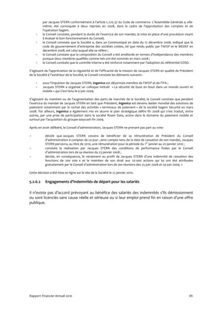 par Jacques STERN conformément à l’article L.225-37 du Code de commerce. L’Assemblée Générale a, elle-
          même, été convoquée à deux reprises en 2008, dans le cadre de l’approbation des comptes et de
          l’opération Sagem.
     -    le Conseil constate, pendant la durée de l’exercice de son mandat, la mise en place d’une procédure visant
          à évaluer le bon fonctionnement du Conseil;
     -    le Conseil constate que la Société a, dans un Communiqué en date du 17 décembre 2008, indiqué que le
          code de gouvernement d’entreprise des sociétés cotées, tel que rendu public par l’AFEP et le MEDEF en
          décembre 2008, est celui auquel elle se réfère ;
     -    le Conseil constate que la composition du Conseil a été améliorée en termes d’indépendance des membres
          puisque deux membres qualifiés comme tels ont été nommés en mars 2008 ;
     -    le Conseil constate que le contrôle interne a été renforcé notamment par l’adoption du référentiel COSO.

S’agissant de l’appréciation de la régularité et de l’efficacité de la mission de Jacques STERN en qualité de Président
de la Société à l’extérieur de la Société, le Conseil constate les éléments suivants :

     -    sous l’impulsion de Jacques STERN, Ingenico est désormais membre de l’AFEP et de l’IFA ;
     -    Jacques STERN a organisé un colloque intitulé « La sécurité de bout en bout dans un monde ouvert et
          mobile » qui s’est tenu le 4 juin 2009.

S’agissant du maintien ou de l’augmentation des parts de marchés de la Société, le Conseil constate que pendant
l’exercice du mandat de Jacques STERN en tant que Président, Ingenico est devenu leader mondial des solutions de
paiement notamment par le rachat des activités « terminaux de paiement » de la société Sagem Sécurité en mars
2008. Par ailleurs, Ingenico a également mis en œuvre le plan stratégique défini fin 2008 qui s’est traduit, entre
autres, par une prise de participation dans la société Roam Data, active dans le domaine du paiement mobile et
surtout par l’acquisition du groupe easycash fin 2009.

Après en avoir délibéré, le Conseil d’administration, Jacques STERN ne prenant pas part au vote:

−           décide que Jacques STERN cessera de bénéficier de sa rémunération de Président du Conseil
            d’administration à compter de ce jour ; ainsi compte tenu de la date de cessation de son mandat, Jacques
            STERN percevra, au titre de 2010, une rémunération pour la période du 1er janvier au 20 janvier 2010 ;
−           constate la réalisation par Jacques STERN des conditions de performance fixées par le Conseil
            d’administration lors de sa réunion du 23 janvier 2008 ;
−           décide, en conséquence, le versement au profit de Jacques STERN d’une indemnité de cessation des
            fonctions de 200 000 € et le maintien de son droit aux 20 000 actions qui lui ont été attribuées
            gratuitement par le Conseil d’administration lors de ses réunions des 25 juin 2008 et 24 juin 2009. »

Cette décision a été mise en ligne sur le site de la Société le 22 janvier 2010.

5.2.6.2     Engagements d’indemnités de départ pour les salariés

Il n’existe pas d’accord prévoyant au bénéfice des salariés des indemnités s’ils démissionnent
ou sont licenciés sans cause réelle et sérieuse ou si leur emploi prend fin en raison d’une offre
publique.




Rapport Financier Annuel 2010                                                                                      181
 