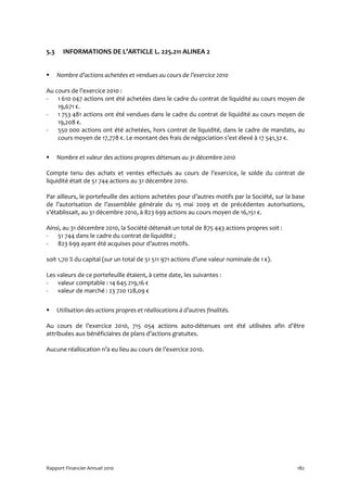5.3     INFORMATIONS DE L’ARTICLE L. 225.211 ALINEA 2


      Nombre d’actions achetées et vendues au cours de l’exercice 2010

Au cours de l’exercice 2010 :
-   1 610 047 actions ont été achetées dans le cadre du contrat de liquidité au cours moyen de
    19,671 €.
-   1 753 481 actions ont été vendues dans le cadre du contrat de liquidité au cours moyen de
    19,208 €.
-   550 000 actions ont été achetées, hors contrat de liquidité, dans le cadre de mandats, au
    cours moyen de 17,778 €. Le montant des frais de négociation s’est élevé à 17 541,32 €.


      Nombre et valeur des actions propres détenues au 31 décembre 2010

Compte tenu des achats et ventes effectués au cours de l’exercice, le solde du contrat de
liquidité était de 51 744 actions au 31 décembre 2010.

Par ailleurs, le portefeuille des actions achetées pour d’autres motifs par la Société, sur la base
de l’autorisation de l’assemblée générale du 15 mai 2009 et de précédentes autorisations,
s’établissait, au 31 décembre 2010, à 823 699 actions au cours moyen de 16,151 €.

Ainsi, au 31 décembre 2010, la Société détenait un total de 875 443 actions propres soit :
-   51 744 dans le cadre du contrat de liquidité ;
-   823 699 ayant été acquises pour d’autres motifs.

soit 1,70 % du capital (sur un total de 51 511 971 actions d’une valeur nominale de 1 €).

Les valeurs de ce portefeuille étaient, à cette date, les suivantes :
-   valeur comptable : 14 645 219,16 €
-   valeur de marché : 23 720 128,09 €


      Utilisation des actions propres et réallocations à d’autres finalités.

Au cours de l’exercice 2010, 715 054 actions auto-détenues ont été utilisées afin d’être
attribuées aux bénéficiaires de plans d’actions gratuites.

Aucune réallocation n’a eu lieu au cours de l’exercice 2010.




Rapport Financier Annuel 2010                                                                   182
 