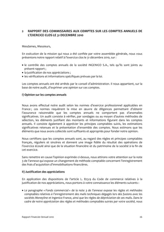 2    RAPPORT DES COMMISSAIRES AUX COMPTES SUR LES COMPTES ANNUELS DE
     L’EXERCICE CLOS LE 31 DECEMBRE 2010


Mesdames, Messieurs,

En exécution de la mission qui nous a été confiée par votre assemblée générale, nous vous
présentons notre rapport relatif à l’exercice clos le 31 décembre 2010, sur :

• le contrôle des comptes annuels de la société INGENICO S.A., tels qu’ils sont joints au
  présent rapport ;
• la justification de nos appréciations ;
• les vérifications et informations spécifiques prévues par la loi.

Les comptes annuels ont été arrêtés par le conseil d’administration. Il nous appartient, sur la
base de notre audit, d’exprimer une opinion sur ces comptes.

I) Opinion sur les comptes annuels


Nous avons effectué notre audit selon les normes d'exercice professionnel applicables en
France ; ces normes requièrent la mise en œuvre de diligences permettant d’obtenir
l’assurance raisonnable que les comptes annuels ne comportent pas d’anomalies
significatives. Un audit consiste à vérifier, par sondages ou au moyen d'autres méthodes de
sélection, les éléments justifiant des montants et informations figurant dans les comptes
annuels. Il consiste également à apprécier les principes comptables suivis, les estimations
significatives retenues et la présentation d'ensemble des comptes. Nous estimons que les
éléments que nous avons collectés sont suffisants et appropriés pour fonder notre opinion.

Nous certifions que les comptes annuels sont, au regard des règles et principes comptables
français, réguliers et sincères et donnent une image fidèle du résultat des opérations de
l’exercice écoulé ainsi que de la situation financière et du patrimoine de la société à la fin de
cet exercice.

Sans remettre en cause l’opinion exprimée ci-dessus, nous attirons votre attention sur la note
3 de l’annexe qui expose un changement de méthode comptable concernant l’enregistrement
des frais d’acquisition d’immobilisations financières.

II) Justification des appréciations

En application des dispositions de l'article L. 823-9 du Code de commerce relatives à la
justification de nos appréciations, nous portons à votre connaissance les éléments suivants :

• Le paragraphe « Fonds commercial » de la note 3 de l’annexe expose les règles et méthodes
  comptables relatives à l’enregistrement des malis techniques dégagés lors des fusions avec les
  sociétés Moneyline et Ingenico France, ainsi que les règles de dépréciation de ces malis. Dans le
  cadre de notre appréciation des règles et méthodes comptables suivies par votre société, nous




Rapport Financier Annuel 2010                                                                   26
 