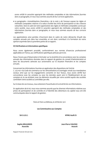 avons vérifié le caractère approprié des méthodes comptables et des informations fournies
  dans ce paragraphe, et nous nous sommes assurés de leur correcte application.

• Le paragraphe « Immobilisations financières » de la note 3 de l'annexe expose les règles et
  méthodes comptables relatives à la valeur d'utilité des titres de participation et des créances
  rattachées. Dans le cadre de notre appréciation des règles et méthodes comptables suivies par
  votre société, nous avons vérifié le caractère approprié des méthodes comptables et des
  informations fournies dans ce paragraphe, et nous nous sommes assurés de leur correcte
  application.

Les appréciations ainsi portées s'inscrivent dans le cadre de notre démarche d'audit des
comptes annuels pris dans leur ensemble, et ont donc contribué à la formation de notre
opinion exprimée dans la première partie de ce rapport.

III) Vérifications et informations spécifiques

Nous avons également procédé, conformément aux normes d'exercice professionnel
applicables en France, aux vérifications spécifiques prévues par la loi.

Nous n’avons pas d’observation à formuler sur la sincérité et la concordance avec les comptes
annuels des informations données dans le rapport de gestion du conseil d’administration et
dans les documents adressés aux actionnaires sur la situation financière et les comptes
annuels.

Concernant les informations fournies en application des dispositions de l'article
L. 225-102-1 du Code de commerce sur les rémunérations et avantages versés aux mandataires
sociaux ainsi que sur les engagements consentis en leur faveur, nous avons vérifié leur
concordance avec les comptes ou avec les données ayant servi à l'établissement de ces
comptes et, le cas échéant, avec les éléments recueillis par votre société auprès des sociétés
contrôlant votre société ou contrôlées par elle.

Sur la base de ces travaux, nous attestons l'exactitude et la sincérité de ces informations.

En application de la loi, nous nous sommes assurés que les diverses informations relatives aux
prises de participation et de contrôle et à l'identité des détenteurs du capital vous ont été
communiquées dans le rapport de gestion.



                                Paris et Paris La Défense, le 28 février 2011


                                     Les Commissaires aux Comptes


         SA C.G.E.C.                                                        KPMG Audit IS



      Sophie BRULEBOIS                                                 Jean-Pierre VALENSI
           Associée                                                                 Associé

Rapport Financier Annuel 2010                                                                  27
 
