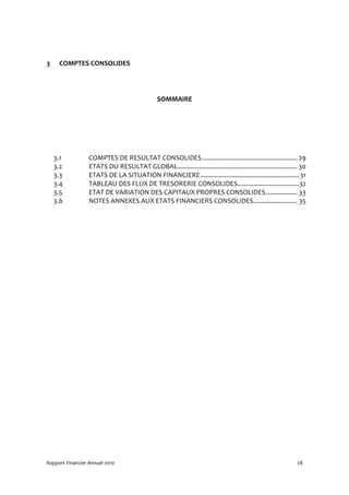 3    COMPTES CONSOLIDES




                                               SOMMAIRE




    3.1           COMPTES DE RESULTAT CONSOLIDES ...................................................... 29
    3.2           ETATS DU RESULTAT GLOBAL.................................................................... 30
    3.3           ETATS DE LA SITUATION FINANCIERE ........................................................ 31
    3.4           TABLEAU DES FLUX DE TRESORERIE CONSOLIDES...................................32
    3.5           ETAT DE VARIATION DES CAPITAUX PROPRES CONSOLIDES.................. 33
    3.6           NOTES ANNEXES AUX ETATS FINANCIERS CONSOLIDES......................... 35




Rapport Financier Annuel 2010                                                                                28
 