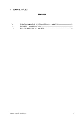 1     COMPTES ANNUELS

                                                   SOMMAIRE




    1.1           TABLEAU FINANCIER DES CINQ DERNIERES ANNEES................................ 4
    1.2           BILAN AU 31 DECEMBRE 2010 .......................................................................5
    1.3           ANNEXE AUX COMPTES SOCIAUX ............................................................... 8




Rapport Financier Annuel 2010                                                                                          3
 