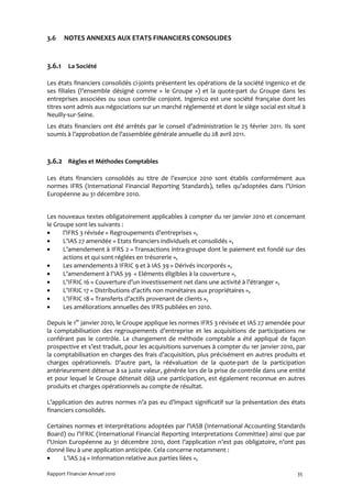 3.6    NOTES ANNEXES AUX ETATS FINANCIERS CONSOLIDES


3.6.1 La Société

Les états financiers consolidés ci-joints présentent les opérations de la société Ingenico et de
ses filiales (l’ensemble désigné comme « le Groupe ») et la quote-part du Groupe dans les
entreprises associées ou sous contrôle conjoint. Ingenico est une société française dont les
titres sont admis aux négociations sur un marché réglementé et dont le siège social est situé à
Neuilly-sur-Seine.
Les états financiers ont été arrêtés par le conseil d’administration le 25 février 2011. Ils sont
soumis à l’approbation de l’assemblée générale annuelle du 28 avril 2011.



3.6.2 Règles et Méthodes Comptables

Les états financiers consolidés au titre de l’exercice 2010 sont établis conformément aux
normes IFRS (International Financial Reporting Standards), telles qu’adoptées dans l’Union
Européenne au 31 décembre 2010.


Les nouveaux textes obligatoirement applicables à compter du 1er janvier 2010 et concernant
le Groupe sont les suivants :
•     l’IFRS 3 révisée « Regroupements d’entreprises »,
•     L’IAS 27 amendée « Etats financiers individuels et consolidés »,
•     L’amendement à IFRS 2 « Transactions intra-groupe dont le paiement est fondé sur des
      actions et qui sont réglées en trésorerie »,
•     Les amendements à IFRIC 9 et à IAS 39 « Dérivés incorporés »,
•     L’amendement à l’IAS 39 « Eléments éligibles à la couverture »,
•     L’IFRIC 16 « Couverture d’un investissement net dans une activité à l’étranger »,
•     L’IFRIC 17 « Distributions d’actifs non monétaires aux propriétaires »,
•     L’IFRIC 18 « Transferts d’actifs provenant de clients »,
•     Les améliorations annuelles des IFRS publiées en 2010.

Depuis le 1er janvier 2010, le Groupe applique les normes IFRS 3 révisée et IAS 27 amendée pour
la comptabilisation des regroupements d’entreprise et les acquisitions de participations ne
conférant pas le contrôle. Le changement de méthode comptable a été appliqué de façon
prospective et s’est traduit, pour les acquisitions survenues à compter du 1er janvier 2010, par
la comptabilisation en charges des frais d’acquisition, plus précisément en autres produits et
charges opérationnels. D’autre part, la réévaluation de la quote-part de la participation
antérieurement détenue à sa juste valeur, générée lors de la prise de contrôle dans une entité
et pour lequel le Groupe détenait déjà une participation, est également reconnue en autres
produits et charges opérationnels au compte de résultat.

L’application des autres normes n’a pas eu d’impact significatif sur la présentation des états
financiers consolidés.

Certaines normes et interprétations adoptées par l’IASB (International Accounting Standards
Board) ou l’IFRIC (International Financial Reporting Interpretations Committee) ainsi que par
l’Union Européenne au 31 décembre 2010, dont l’application n’est pas obligatoire, n’ont pas
donné lieu à une application anticipée. Cela concerne notamment :
•     L’IAS 24 « Information relative aux parties liées »,

Rapport Financier Annuel 2010                                                                 35
 