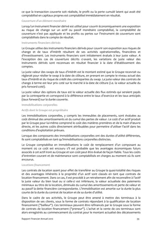 ce que la transaction couverte soit réalisée, le profit ou la perte cumulé latent qui avait été
comptabilisé en capitaux propres est comptabilisé immédiatement en résultat.
Couverture d’un élément monétaire
Lorsqu’un instrument financier dérivé est utilisé pour couvrir économiquement une exposition
au risque de change sur un actif ou passif monétaire comptabilisé, la comptabilité de
couverture n’est pas appliquée et les profits ou pertes sur l’instrument de couverture sont
comptabilisés dans le compte de résultat.
Instruments financiers dérivés
Le Groupe utilise des instruments financiers dérivés pour couvrir son exposition aux risques de
change et de taux d’intérêt résultant de ses activités opérationnelles, financières et
d’investissement. Les instruments financiers sont initialement évalués à leur juste valeur. A
l’exception des cas de couverture décrits ci-avant, les variations de juste valeur des
instruments dérivés sont reconnues en résultat financier à la date d’établissement des
comptes.
La juste valeur des swaps de taux d’intérêt est le montant estimé que le Groupe recevrait ou
réglerait pour résilier le swap à la date de clôture, en prenant en compte le niveau actuel des
taux d’intérêt et du risque de crédit des contreparties du swap. La juste valeur des contrats de
change à terme est leur prix coté sur le marché à la date de clôture (i.e. la valeur actuelle du
prix forward coté).
La juste valeur des options de taux est la valeur actuelle des flux estimés qui seraient payés
par la contrepartie et correspond à la différence entre le taux d’exercice et les taux anticipés
(taux forward) sur la durée couverte.
Immobilisations corporelles
Actifs dont le Groupe est propriétaire
Les immobilisations corporelles, y compris les immeubles de placements, sont évaluées au
coût diminué des amortissements et du cumul des pertes de valeur. Le coût d’un actif produit
par le Groupe pour lui-même comprend le coût des matières premières et de la main d’œuvre
directe, et les autres coûts directement attribuables pour permettre d’utiliser l’actif dans les
conditions d’exploitation prévues.
Lorsque des composants des immobilisations corporelles ont des durées d’utilité différentes,
ils sont comptabilisés en tant qu’immobilisations corporelles distinctes.
Le Groupe comptabilise en immobilisations le coût de remplacement d’un composant au
moment où ce coût est encouru s’il est probable que les avantages économiques futurs
associés à cet actif iront au Groupe et son coût peut être évalué de façon fiable. Tous les coûts
d’entretien courant et de maintenance sont comptabilisés en charges au moment où ils sont
encourus.
Locations financement
Les contrats de location ayant pour effet de transférer au Groupe la quasi-totalité des risques
et des avantages inhérents à la propriété d’un actif sont classés en tant que contrats de
location financement. Dans ce cas, il est procédé à un retraitement afin de reconnaître à l’actif
la juste valeur du bien loué ou si celle-ci est inférieure, la valeur actualisée des paiements
minimaux au titre de la location, diminuée du cumul des amortissements et perte de valeur et
au passif la dette financière correspondante. L’immobilisation est amortie sur la durée la plus
courte de la durée du contrat de location et de sa durée d’utilité.
Dans le cadre de ses activités, le Groupe peut être amené à mettre des terminaux à la
disposition de ses clients, sous la forme de contrats répondant à la qualification de location
financement ("bailleur"). Ces terminaux peuvent être refinancés par le Groupe sous la forme
de contrats de location financement ("preneur"). L'achat et la vente de ces terminaux sont
alors enregistrés au commencement du contrat pour le montant actualisé des décaissements

Rapport Financier Annuel 2010                                                                39
 
