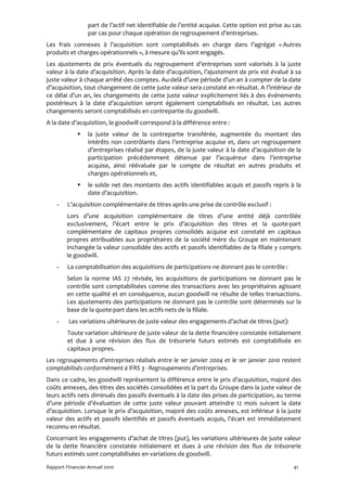 part de l’actif net identifiable de l’entité acquise. Cette option est prise au cas
                 par cas pour chaque opération de regroupement d’entreprises.
Les frais connexes à l’acquisition sont comptabilisés en charge dans l’agrégat « Autres
produits et charges opérationnels », à mesure qu’ils sont engagés.
Les ajustements de prix éventuels du regroupement d’entreprises sont valorisés à la juste
valeur à la date d’acquisition. Après la date d’acquisition, l’ajustement de prix est évalué à sa
juste valeur à chaque arrêté des comptes. Au-delà d’une période d’un an à compter de la date
d’acquisition, tout changement de cette juste valeur sera constaté en résultat. A l’intérieur de
ce délai d’un an, les changements de cette juste valeur explicitement liés à des événements
postérieurs à la date d’acquisition seront également comptabilisés en résultat. Les autres
changements seront comptabilisés en contrepartie du goodwill.
A la date d’acquisition, le goodwill correspond à la différence entre :
                 la juste valeur de la contrepartie transférée, augmentée du montant des
                 intérêts non contrôlants dans l’entreprise acquise et, dans un regroupement
                 d’entreprises réalisé par étapes, de la juste valeur à la date d’acquisition de la
                 participation précédemment détenue par l’acquéreur dans l’entreprise
                 acquise, ainsi réévaluée par le compte de résultat en autres produits et
                 charges opérationnels et,
                 le solde net des montants des actifs identifiables acquis et passifs repris à la
                 date d’acquisition.
    -    L’acquisition complémentaire de titres après une prise de contrôle exclusif :
        Lors d’une acquisition complémentaire de titres d’une entité déjà contrôlée
        exclusivement, l’écart entre le prix d’acquisition des titres et la quote-part
        complémentaire de capitaux propres consolidés acquise est constaté en capitaux
        propres attribuables aux propriétaires de la société mère du Groupe en maintenant
        inchangée la valeur consolidée des actifs et passifs identifiables de la filiale y compris
        le goodwill.
    -    La comptabilisation des acquisitions de participations ne donnant pas le contrôle :
        Selon la norme IAS 27 révisée, les acquisitions de participations ne donnant pas le
        contrôle sont comptabilisées comme des transactions avec les propriétaires agissant
        en cette qualité et en conséquence, aucun goodwill ne résulte de telles transactions.
        Les ajustements des participations ne donnant pas le contrôle sont déterminés sur la
        base de la quote-part dans les actifs nets de la filiale.
    -    Les variations ultérieures de juste valeur des engagements d’achat de titres (put):
         Toute variation ultérieure de juste valeur de la dette financière constatée initialement
         et due à une révision des flux de trésorerie futurs estimés est comptabilisée en
         capitaux propres.
Les regroupements d’entreprises réalisés entre le 1er janvier 2004 et le 1er janvier 2010 restent
comptabilisés conformément à IFRS 3 - Regroupements d’entreprises.
Dans ce cadre, les goodwill représentent la différence entre le prix d’acquisition, majoré des
coûts annexes, des titres des sociétés consolidées et la part du Groupe dans la juste valeur de
leurs actifs nets diminués des passifs éventuels à la date des prises de participation, au terme
d’une période d’évaluation de cette juste valeur pouvant atteindre 12 mois suivant la date
d’acquisition. Lorsque le prix d’acquisition, majoré des coûts annexes, est inférieur à la juste
valeur des actifs et passifs identifiés et passifs éventuels acquis, l’écart est immédiatement
reconnu en résultat.
Concernant les engagements d’achat de titres (put), les variations ultérieures de juste valeur
de la dette financière constatée initialement et dues à une révision des flux de trésorerie
futurs estimés sont comptabilisées en variations de goodwill.
Rapport Financier Annuel 2010                                                                    41
 