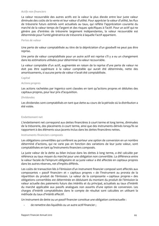Actifs non financiers
La valeur recouvrable des autres actifs est la valeur la plus élevée entre leur juste valeur
diminuée des coûts de la vente et leur valeur d’utilité. Pour apprécier la valeur d’utilité, les flux
de trésorerie futurs estimés sont actualisés au taux, qui reflète l’appréciation courante du
marché de la valeur temps de l’argent et des risques spécifiques à l’actif. Pour un actif qui ne
génère pas d’entrées de trésorerie largement indépendantes, la valeur recouvrable est
déterminée pour l’unité génératrice de trésorerie à laquelle l’actif appartient.
Pertes de valeur

Une perte de valeur comptabilisée au titre de la dépréciation d’un goodwill ne peut pas être
reprise.
Une perte de valeur comptabilisée pour un autre actif est reprise s’il y a eu un changement
dans les estimations utilisées pour déterminer la valeur recouvrable.
La valeur comptable d’un actif, augmentée en raison de la reprise d’une perte de valeur ne
doit pas être supérieure à la valeur comptable qui aurait été déterminée, nette des
amortissements, si aucune perte de valeur n’avait été comptabilisée.
Capital
Actions propres
Les actions rachetées par Ingenico sont classées en tant qu’actions propres et déduites des
capitaux propres, pour leur prix d’acquisition.
Dividendes
Les dividendes sont comptabilisés en tant que dette au cours de la période où la distribution a
été votée.


Endettement net
L’endettement net correspond aux dettes financières à court terme et long terme, diminuées
de la trésorerie, des placements à court terme, ainsi que des instruments dérivés lorsqu’ils se
rapportent à des éléments sous-jacents inclus dans les dettes financières nettes.
Instruments financiers composés
Les obligations convertibles qui confèrent au porteur une option de conversion en un nombre
déterminé d’actions, qui ne varie pas en fonction des variations de leur juste valeur, sont
comptabilisées en tant qu’instruments financiers composés.
La juste valeur de la dette au bilan incluse dans les dettes à long terme, a été calculée par
référence au taux moyen du marché pour une obligation non convertible. La différence entre
la valeur faciale de l’emprunt obligataire et sa juste valeur a été affectée en capitaux propres
dans les autres réserves, net d’impôts différés.
Les coûts de transaction liés à l’émission d’un instrument financier composé sont affectés aux
composantes « passif financier» et « capitaux propres » de l’instrument au prorata de la
répartition du produit de l’émission. La valeur de la composante « capitaux propres » des
obligations convertibles est déterminée en déduisant du montant du produit de l’émission la
valeur actuelle des paiements futurs des intérêts et du principal, actualisés au taux d’intérêt
du marché applicable aux passifs analogues non assortis d’une option de conversion. Les
charges d’intérêt comptabilisées dans le compte de résultat sont calculées en utilisant la
méthode du taux d’intérêt effectif.
Un instrument de dette ou un passif financier constitue une obligation contractuelle :
  -       de remettre des liquidités ou un autre actif financier ;


Rapport Financier Annuel 2010                                                                    44
 