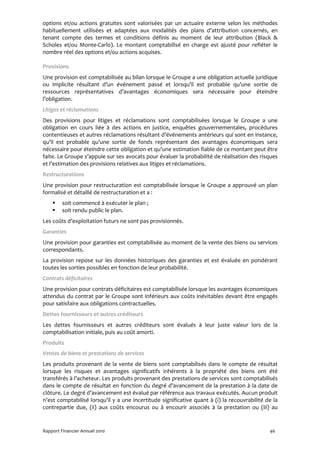 options et/ou actions gratuites sont valorisées par un actuaire externe selon les méthodes
habituellement utilisées et adaptées aux modalités des plans d’attribution concernés, en
tenant compte des termes et conditions définis au moment de leur attribution (Black &
Scholes et/ou Monte-Carlo). Le montant comptabilisé en charge est ajusté pour refléter le
nombre réel des options et/ou actions acquises.

Provisions
Une provision est comptabilisée au bilan lorsque le Groupe a une obligation actuelle juridique
ou implicite résultant d’un événement passé et lorsqu’il est probable qu’une sortie de
ressources représentatives d’avantages économiques sera nécessaire pour éteindre
l’obligation.
Litiges et réclamations
Des provisions pour litiges et réclamations sont comptabilisées lorsque le Groupe a une
obligation en cours liée à des actions en justice, enquêtes gouvernementales, procédures
contentieuses et autres réclamations résultant d’événements antérieurs qui sont en instance,
qu’il est probable qu’une sortie de fonds représentant des avantages économiques sera
nécessaire pour éteindre cette obligation et qu’une estimation fiable de ce montant peut être
faite. Le Groupe s’appuie sur ses avocats pour évaluer la probabilité de réalisation des risques
et l’estimation des provisions relatives aux litiges et réclamations.
Restructurations
Une provision pour restructuration est comptabilisée lorsque le Groupe a approuvé un plan
formalisé et détaillé de restructuration et a :
         soit commencé à exécuter le plan ;
         soit rendu public le plan.
Les coûts d’exploitation futurs ne sont pas provisionnés.
Garanties
Une provision pour garanties est comptabilisée au moment de la vente des biens ou services
correspondants.
La provision repose sur les données historiques des garanties et est évaluée en pondérant
toutes les sorties possibles en fonction de leur probabilité.
Contrats déficitaires
Une provision pour contrats déficitaires est comptabilisée lorsque les avantages économiques
attendus du contrat par le Groupe sont inférieurs aux coûts inévitables devant être engagés
pour satisfaire aux obligations contractuelles.
Dettes fournisseurs et autres créditeurs
Les dettes fournisseurs et autres créditeurs sont évalués à leur juste valeur lors de la
comptabilisation initiale, puis au coût amorti.
Produits
Ventes de biens et prestations de services
Les produits provenant de la vente de biens sont comptabilisés dans le compte de résultat
lorsque les risques et avantages significatifs inhérents à la propriété des biens ont été
transférés à l’acheteur. Les produits provenant des prestations de services sont comptabilisés
dans le compte de résultat en fonction du degré d’avancement de la prestation à la date de
clôture. Le degré d’avancement est évalué par référence aux travaux exécutés. Aucun produit
n’est comptabilisé lorsqu’il y a une incertitude significative quant à (i) la recouvrabilité de la
contrepartie due, (ii) aux coûts encourus ou à encourir associés à la prestation ou (iii) au


Rapport Financier Annuel 2010                                                                 46
 